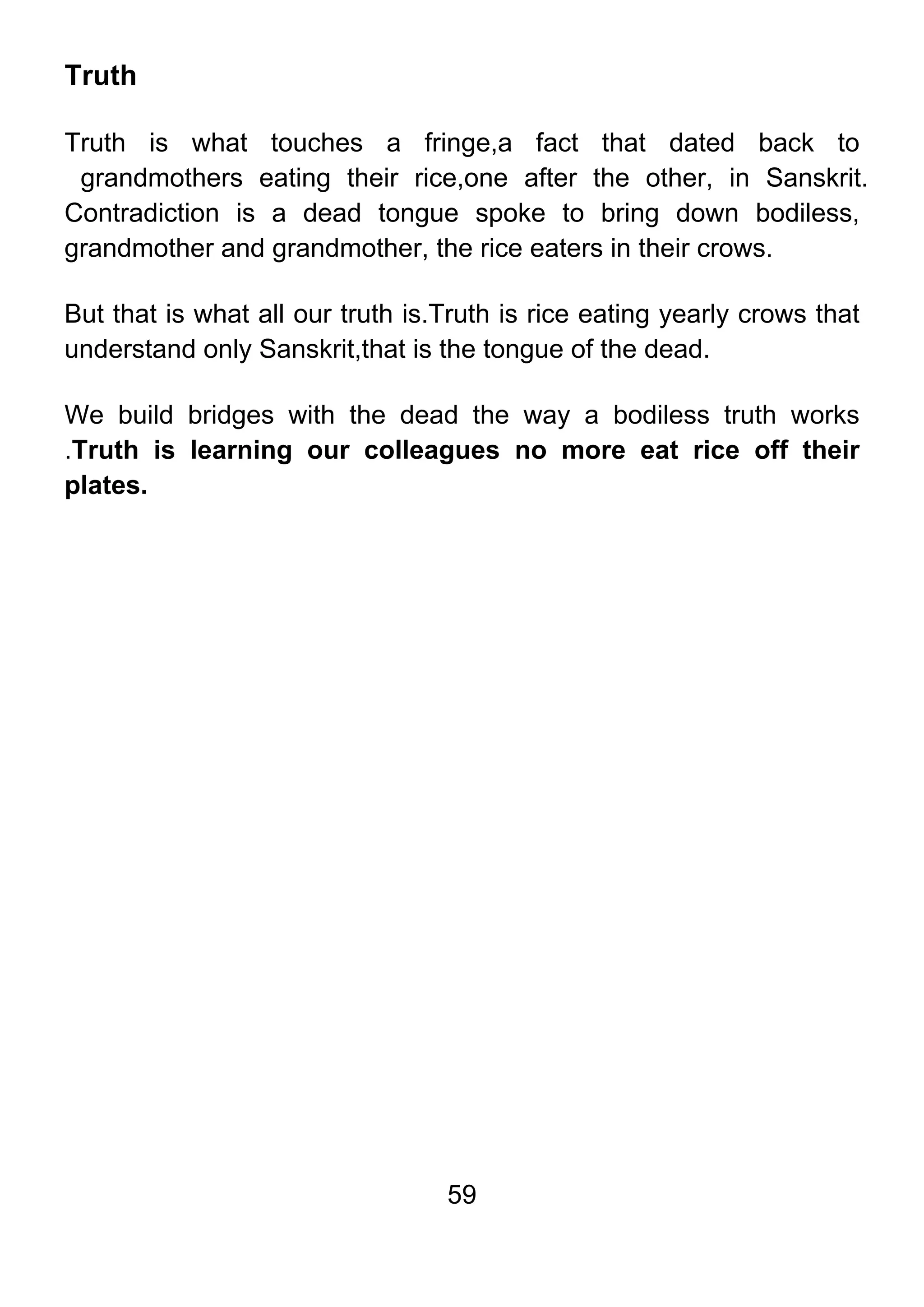 59
Truth
Truth is what touches a fringe,a fact that dated back to
grandmothers eating their rice,one after the other, in Sanskrit.
Contradiction is a dead tongue spoke to bring down bodiless,
grandmother and grandmother, the rice eaters in their crows.
But that is what all our truth is.Truth is rice eating yearly crows that
understand only Sanskrit,that is the tongue of the dead.
We build bridges with the dead the way a bodiless truth works
.Truth is learning our colleagues no more eat rice off their
plates.
 