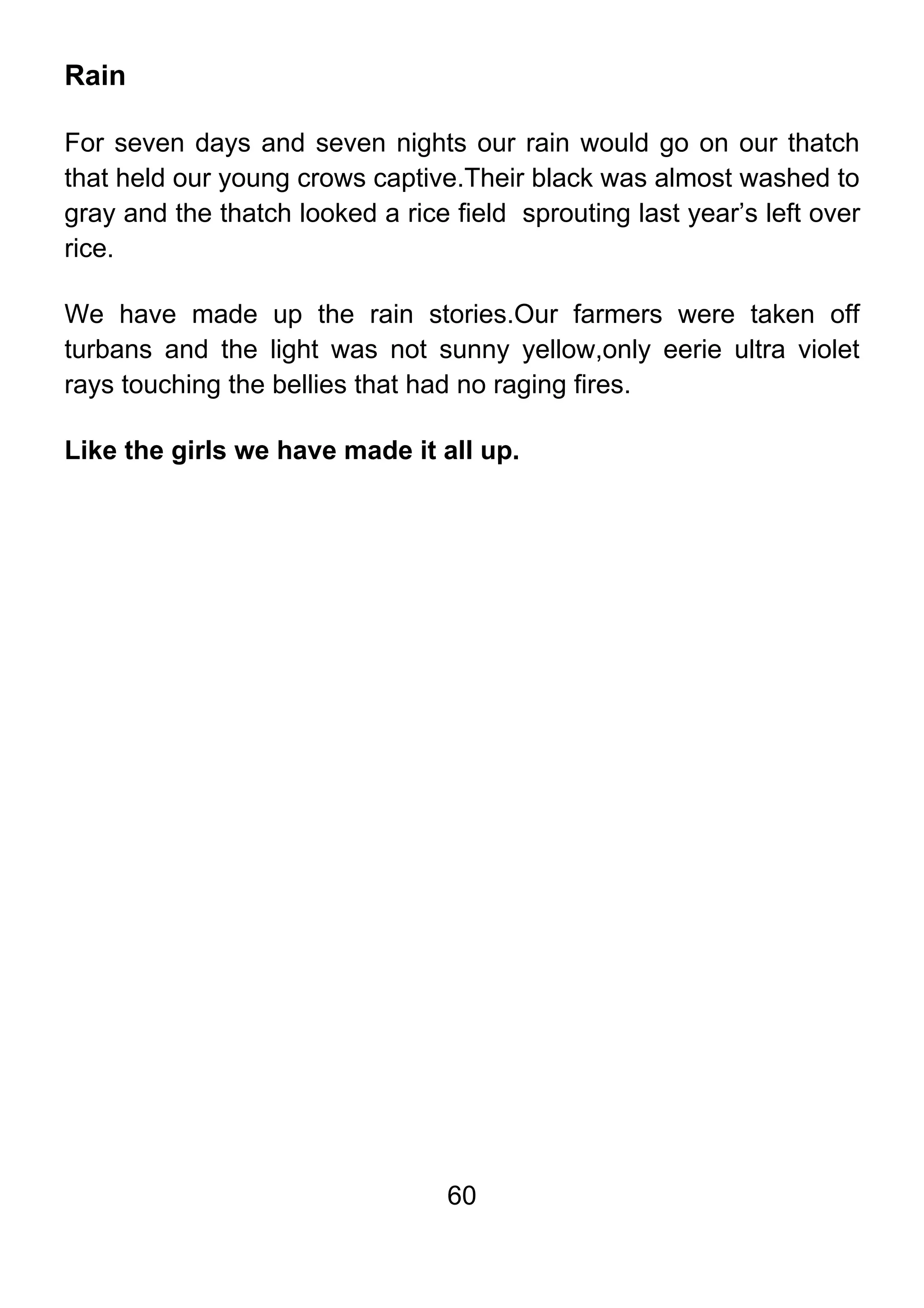 60
Rain
For seven days and seven nights our rain would go on our thatch
that held our young crows captive.Their black was almost washed to
gray and the thatch looked a rice field sprouting last year’s left over
rice.
We have made up the rain stories.Our farmers were taken off
turbans and the light was not sunny yellow,only eerie ultra violet
rays touching the bellies that had no raging fires.
Like the girls we have made it all up.
 