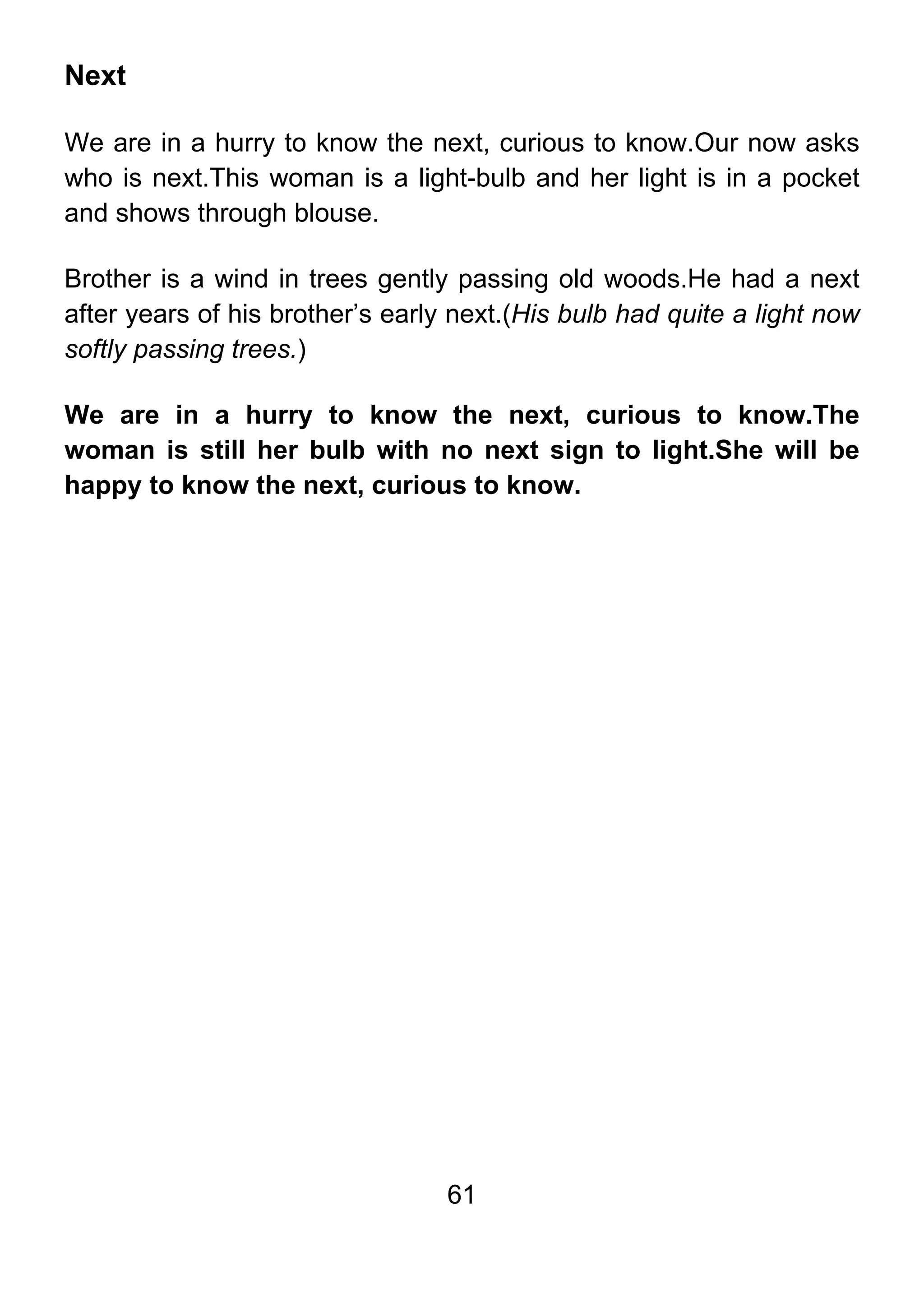 61
Next
We are in a hurry to know the next, curious to know.Our now asks
who is next.This woman is a light-bulb and her light is in a pocket
and shows through blouse.
Brother is a wind in trees gently passing old woods.He had a next
after years of his brother’s early next.(His bulb had quite a light now
softly passing trees.)
We are in a hurry to know the next, curious to know.The
woman is still her bulb with no next sign to light.She will be
happy to know the next, curious to know.
 