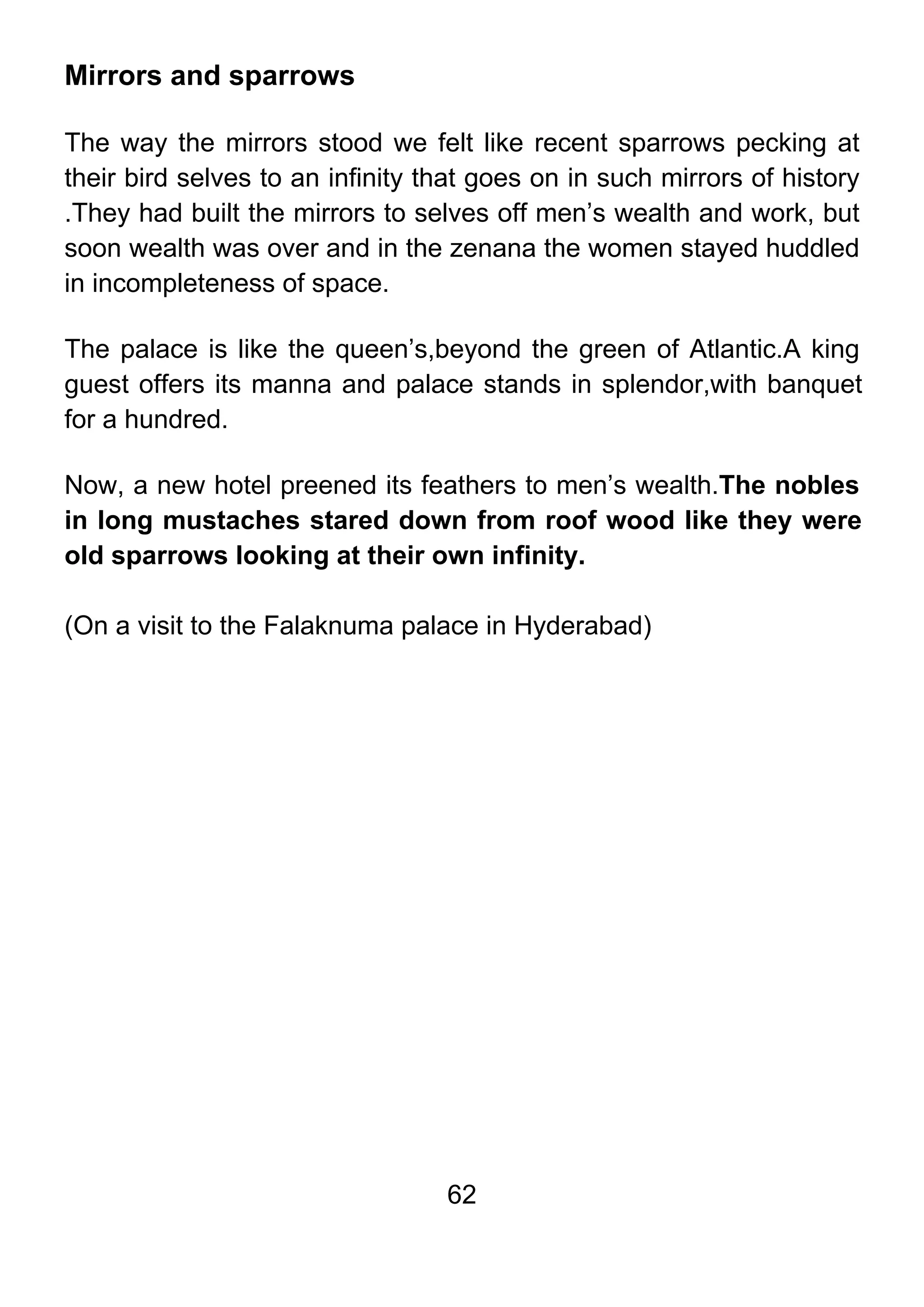 62
Mirrors and sparrows
The way the mirrors stood we felt like recent sparrows pecking at
their bird selves to an infinity that goes on in such mirrors of history
.They had built the mirrors to selves off men’s wealth and work, but
soon wealth was over and in the zenana the women stayed huddled
in incompleteness of space.
The palace is like the queen’s,beyond the green of Atlantic.A king
guest offers its manna and palace stands in splendor,with banquet
for a hundred.
Now, a new hotel preened its feathers to men’s wealth.The nobles
in long mustaches stared down from roof wood like they were
old sparrows looking at their own infinity.
(On a visit to the Falaknuma palace in Hyderabad)
 