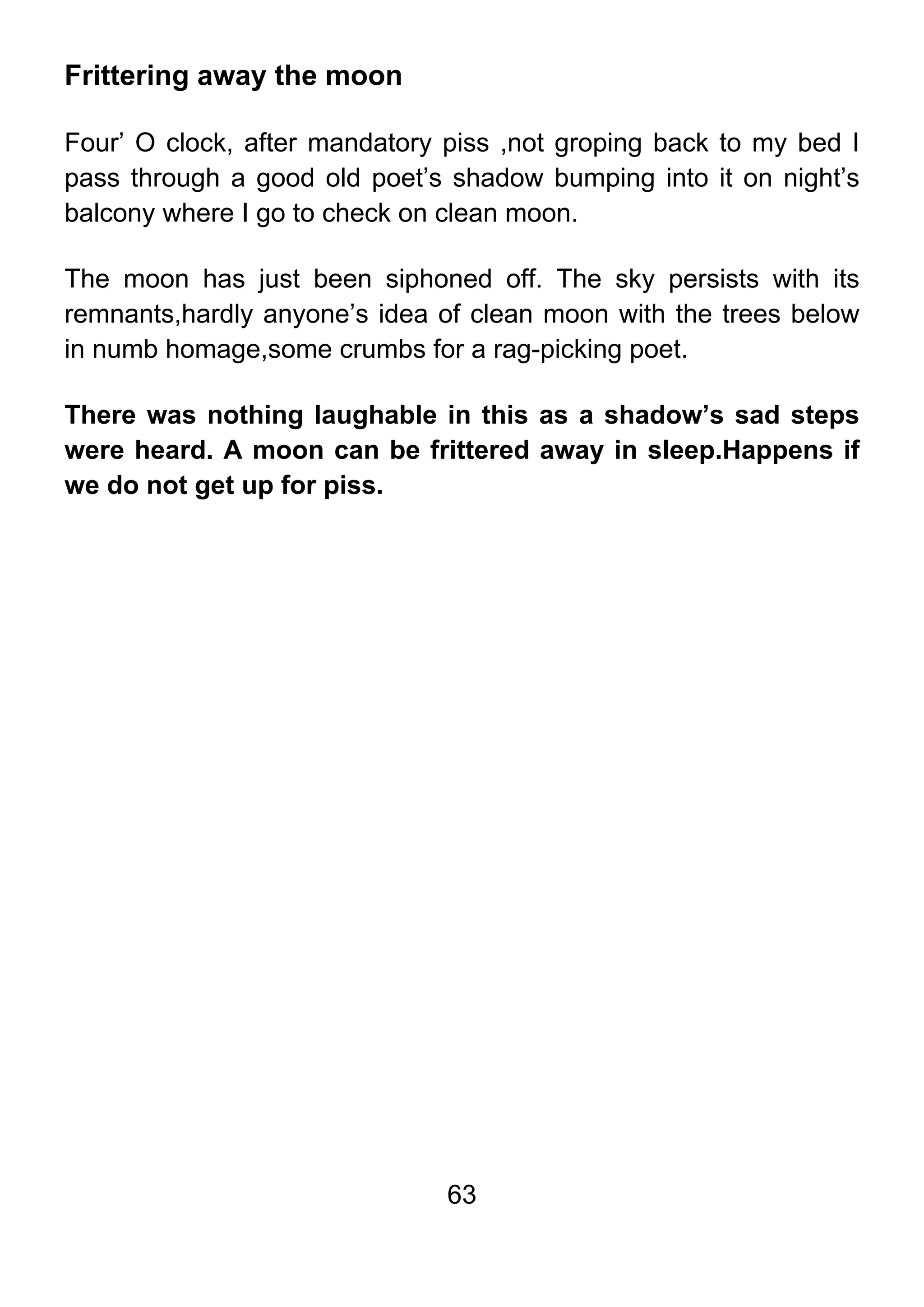 63
Frittering away the moon
Four’ O clock, after mandatory piss ,not groping back to my bed I
pass through a good old poet’s shadow bumping into it on night’s
balcony where I go to check on clean moon.
The moon has just been siphoned off. The sky persists with its
remnants,hardly anyone’s idea of clean moon with the trees below
in numb homage,some crumbs for a rag-picking poet.
There was nothing laughable in this as a shadow’s sad steps
were heard. A moon can be frittered away in sleep.Happens if
we do not get up for piss.
 