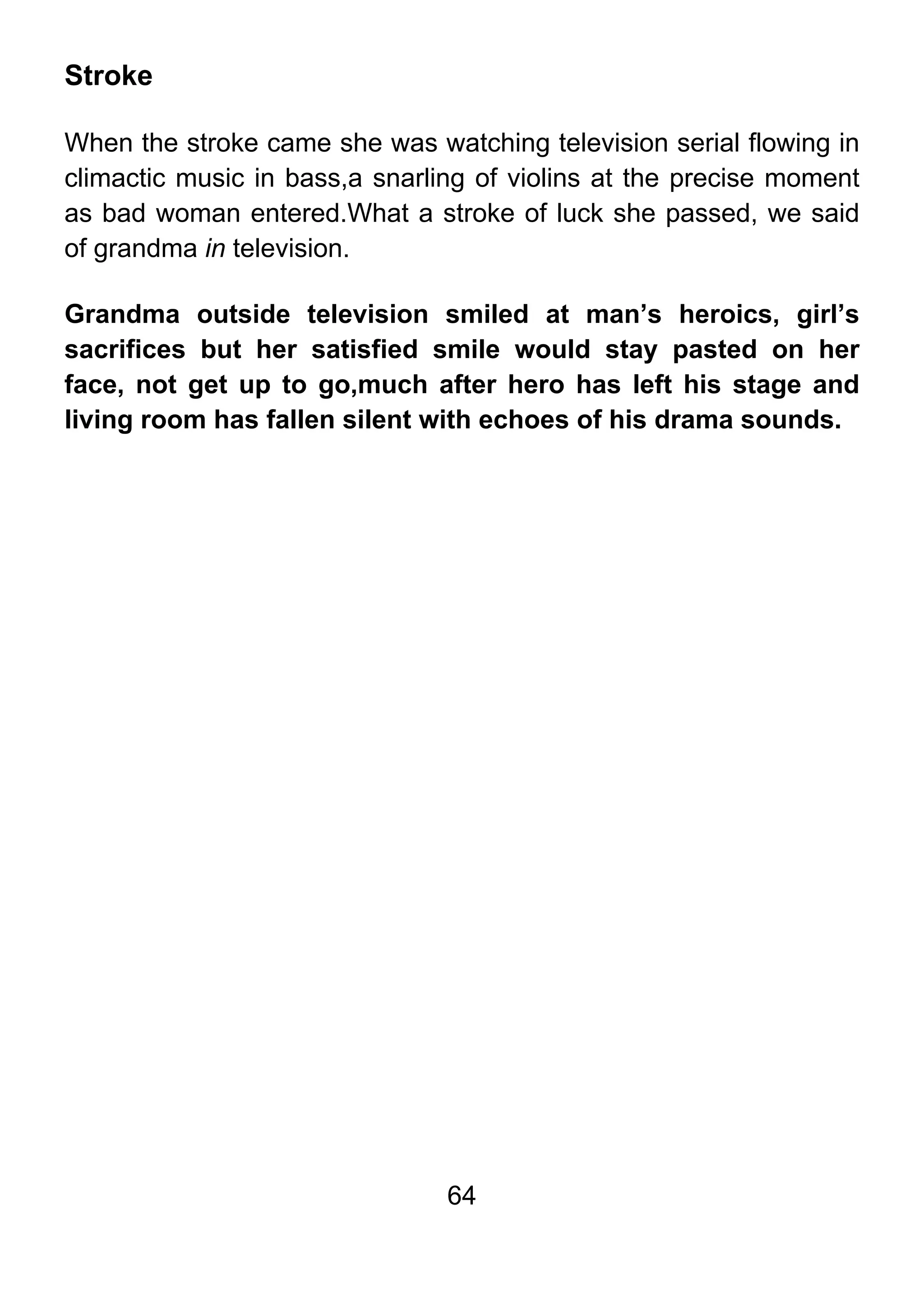 64
Stroke
When the stroke came she was watching television serial flowing in
climactic music in bass,a snarling of violins at the precise moment
as bad woman entered.What a stroke of luck she passed, we said
of grandma in television.
Grandma outside television smiled at man’s heroics, girl’s
sacrifices but her satisfied smile would stay pasted on her
face, not get up to go,much after hero has left his stage and
living room has fallen silent with echoes of his drama sounds.
 