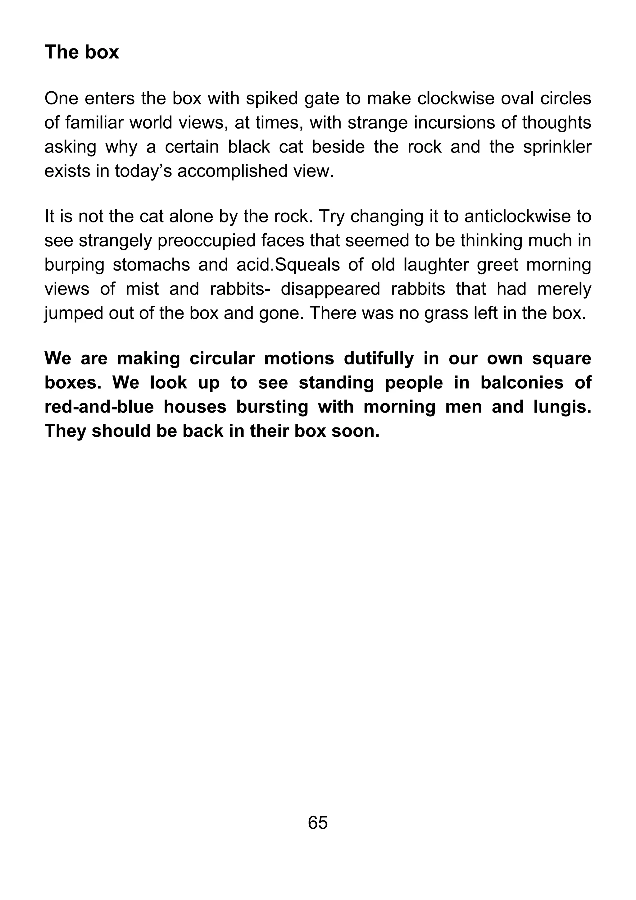 65
The box
One enters the box with spiked gate to make clockwise oval circles
of familiar world views, at times, with strange incursions of thoughts
asking why a certain black cat beside the rock and the sprinkler
exists in today’s accomplished view.
It is not the cat alone by the rock. Try changing it to anticlockwise to
see strangely preoccupied faces that seemed to be thinking much in
burping stomachs and acid.Squeals of old laughter greet morning
views of mist and rabbits- disappeared rabbits that had merely
jumped out of the box and gone. There was no grass left in the box.
We are making circular motions dutifully in our own square
boxes. We look up to see standing people in balconies of
red-and-blue houses bursting with morning men and lungis.
They should be back in their box soon.
 
