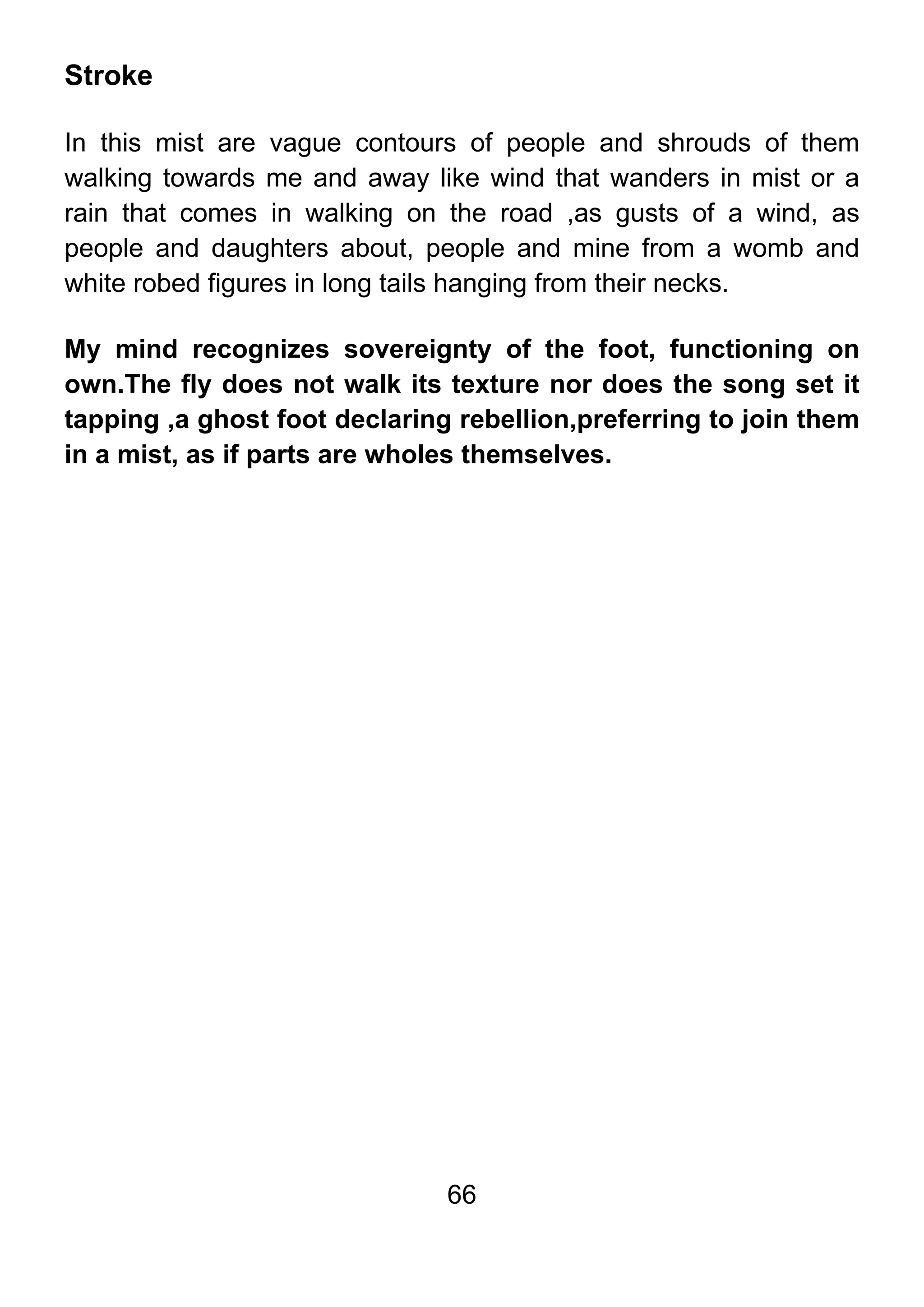 66
Stroke
In this mist are vague contours of people and shrouds of them
walking towards me and away like wind that wanders in mist or a
rain that comes in walking on the road ,as gusts of a wind, as
people and daughters about, people and mine from a womb and
white robed figures in long tails hanging from their necks.
My mind recognizes sovereignty of the foot, functioning on
own.The fly does not walk its texture nor does the song set it
tapping ,a ghost foot declaring rebellion,preferring to join them
in a mist, as if parts are wholes themselves.
 