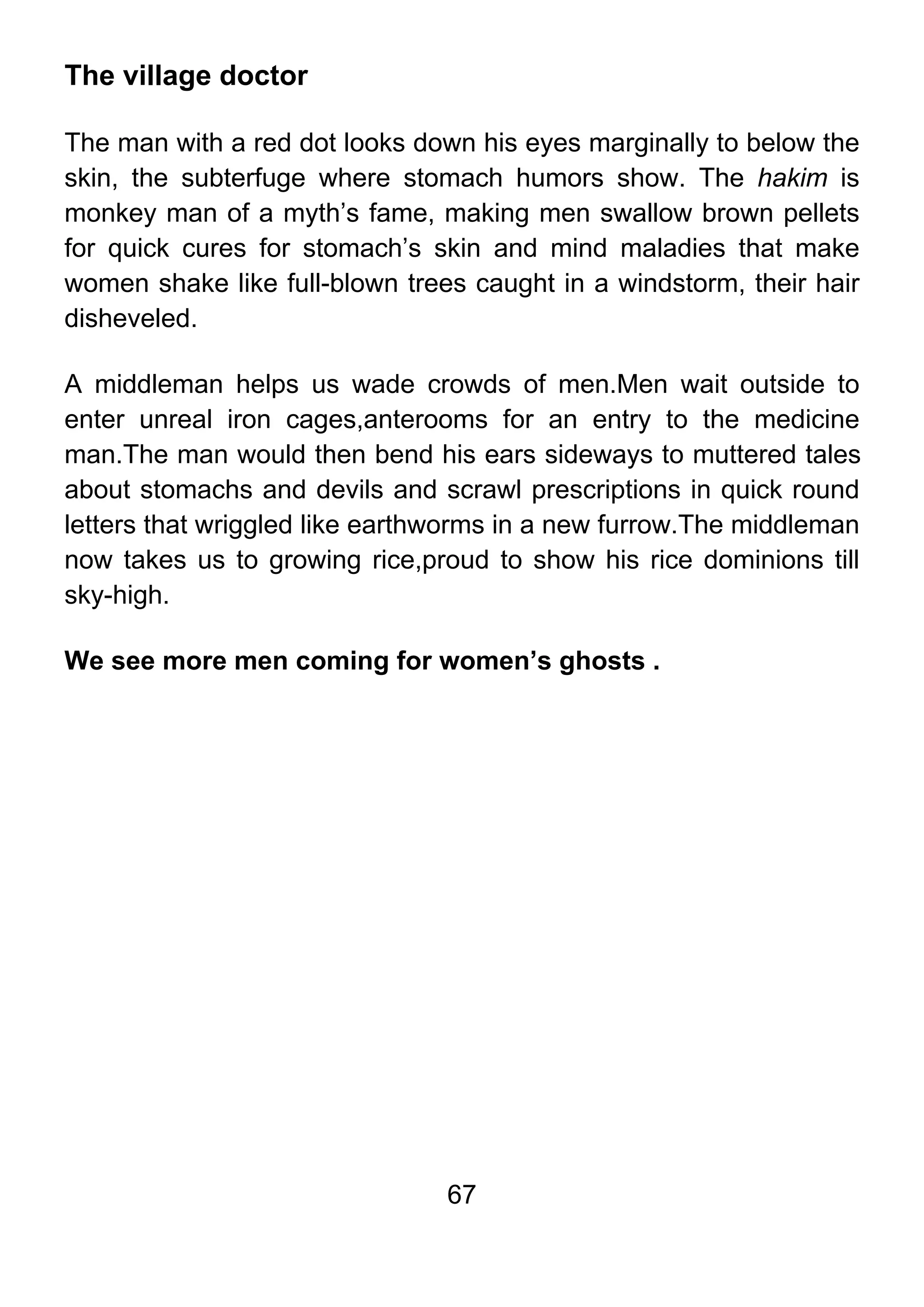 67
The village doctor
The man with a red dot looks down his eyes marginally to below the
skin, the subterfuge where stomach humors show. The hakim is
monkey man of a myth’s fame, making men swallow brown pellets
for quick cures for stomach’s skin and mind maladies that make
women shake like full-blown trees caught in a windstorm, their hair
disheveled.
A middleman helps us wade crowds of men.Men wait outside to
enter unreal iron cages,anterooms for an entry to the medicine
man.The man would then bend his ears sideways to muttered tales
about stomachs and devils and scrawl prescriptions in quick round
letters that wriggled like earthworms in a new furrow.The middleman
now takes us to growing rice,proud to show his rice dominions till
sky-high.
We see more men coming for women’s ghosts .
 