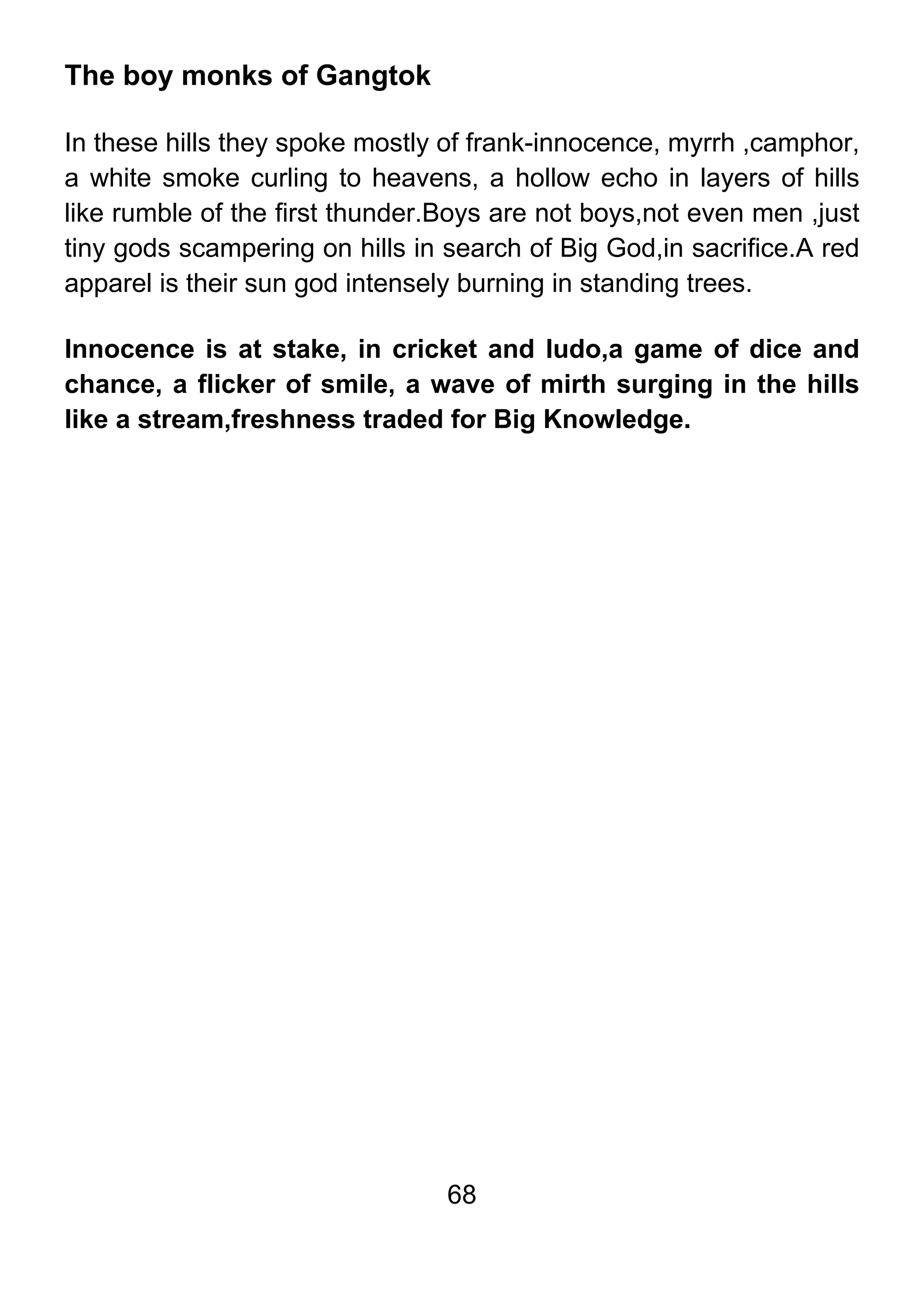 68
The boy monks of Gangtok
In these hills they spoke mostly of frank-innocence, myrrh ,camphor,
a white smoke curling to heavens, a hollow echo in layers of hills
like rumble of the first thunder.Boys are not boys,not even men ,just
tiny gods scampering on hills in search of Big God,in sacrifice.A red
apparel is their sun god intensely burning in standing trees.
Innocence is at stake, in cricket and ludo,a game of dice and
chance, a flicker of smile, a wave of mirth surging in the hills
like a stream,freshness traded for Big Knowledge.
 
