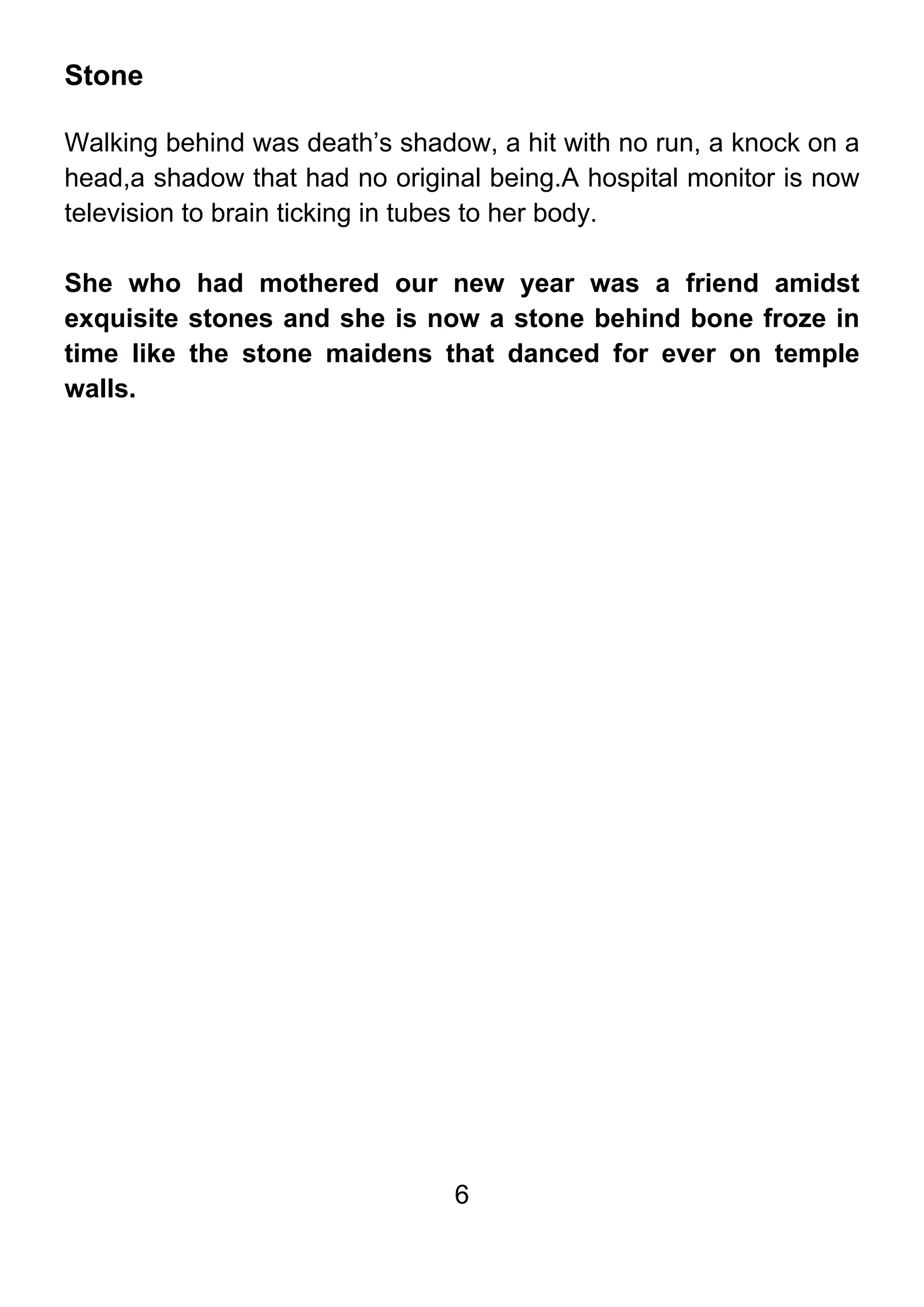 6
Stone
Walking behind was death’s shadow, a hit with no run, a knock on a
head,a shadow that had no original being.A hospital monitor is now
television to brain ticking in tubes to her body.
She who had mothered our new year was a friend amidst
exquisite stones and she is now a stone behind bone froze in
time like the stone maidens that danced for ever on temple
walls.
 
