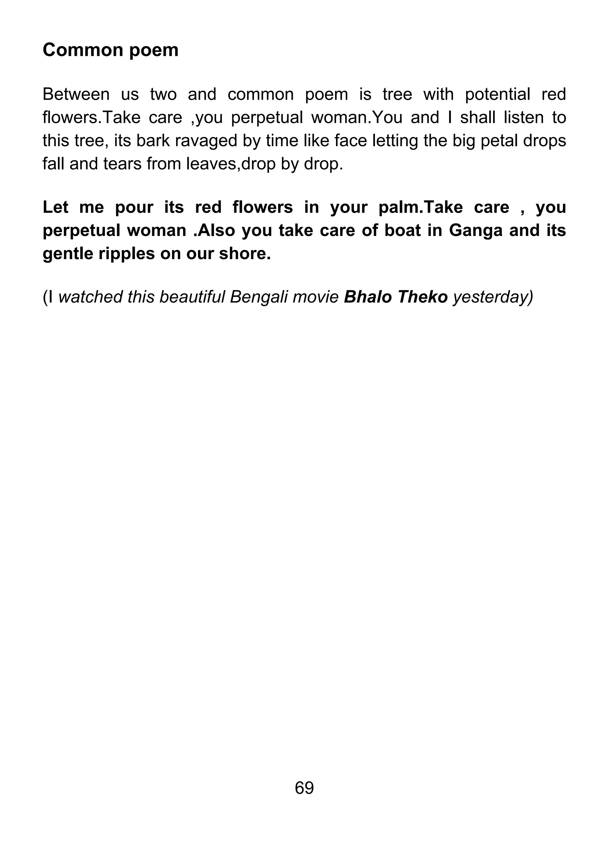 69
Common poem
Between us two and common poem is tree with potential red
flowers.Take care ,you perpetual woman.You and I shall listen to
this tree, its bark ravaged by time like face letting the big petal drops
fall and tears from leaves,drop by drop.
Let me pour its red flowers in your palm.Take care , you
perpetual woman .Also you take care of boat in Ganga and its
gentle ripples on our shore.
(I watched this beautiful Bengali movie Bhalo Theko yesterday)
 