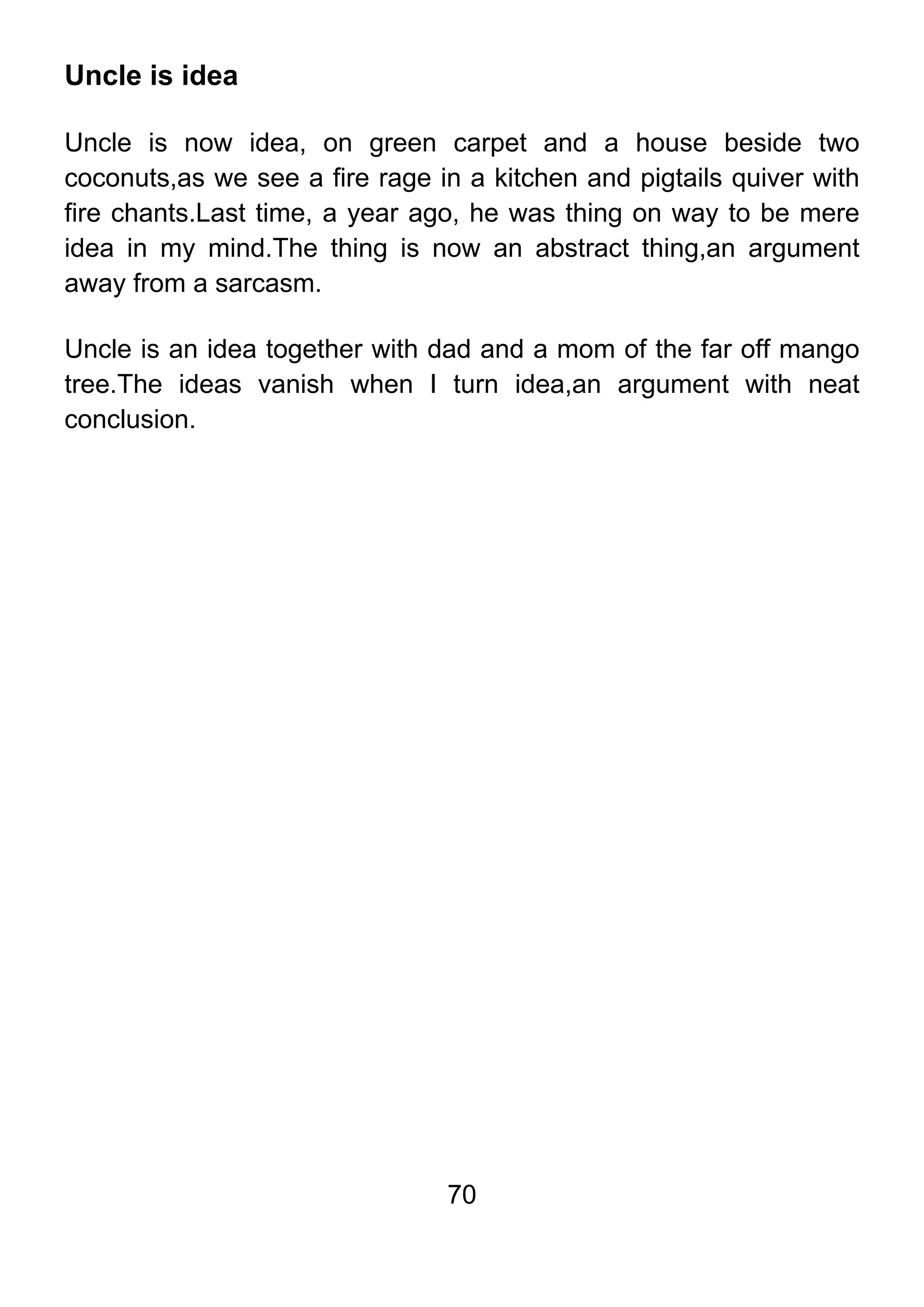 70
Uncle is idea
Uncle is now idea, on green carpet and a house beside two
coconuts,as we see a fire rage in a kitchen and pigtails quiver with
fire chants.Last time, a year ago, he was thing on way to be mere
idea in my mind.The thing is now an abstract thing,an argument
away from a sarcasm.
Uncle is an idea together with dad and a mom of the far off mango
tree.The ideas vanish when I turn idea,an argument with neat
conclusion.
 