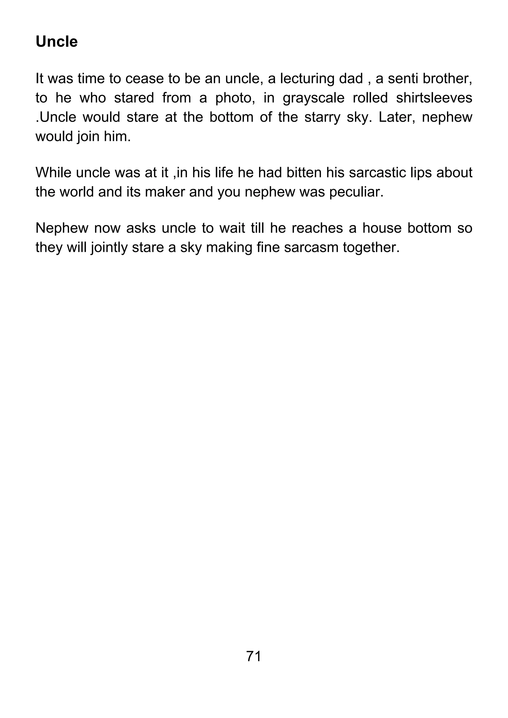 71
Uncle
It was time to cease to be an uncle, a lecturing dad , a senti brother,
to he who stared from a photo, in grayscale rolled shirtsleeves
.Uncle would stare at the bottom of the starry sky. Later, nephew
would join him.
While uncle was at it ,in his life he had bitten his sarcastic lips about
the world and its maker and you nephew was peculiar.
Nephew now asks uncle to wait till he reaches a house bottom so
they will jointly stare a sky making fine sarcasm together.
 