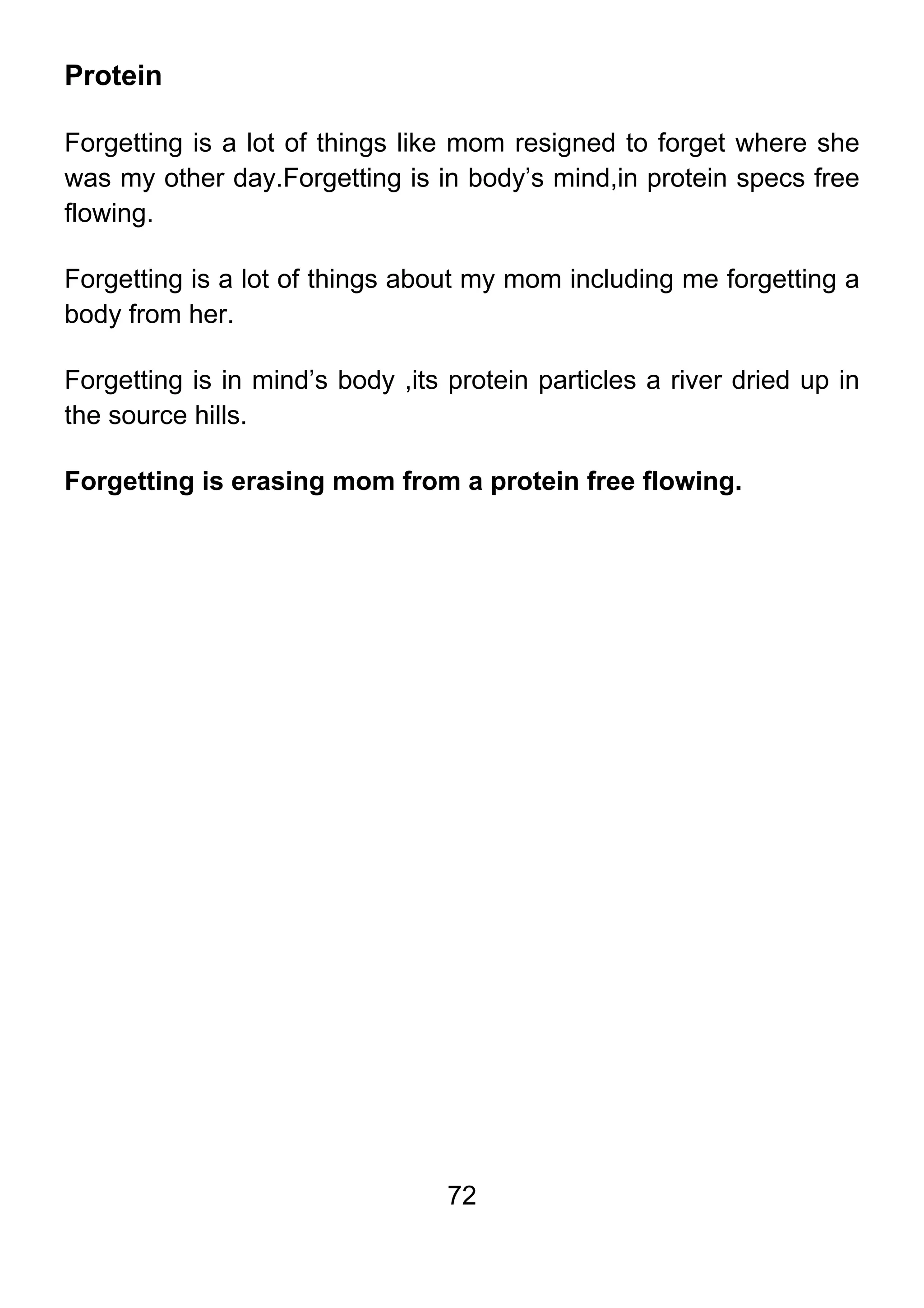 72
Protein
Forgetting is a lot of things like mom resigned to forget where she
was my other day.Forgetting is in body’s mind,in protein specs free
flowing.
Forgetting is a lot of things about my mom including me forgetting a
body from her.
Forgetting is in mind’s body ,its protein particles a river dried up in
the source hills.
Forgetting is erasing mom from a protein free flowing.
 