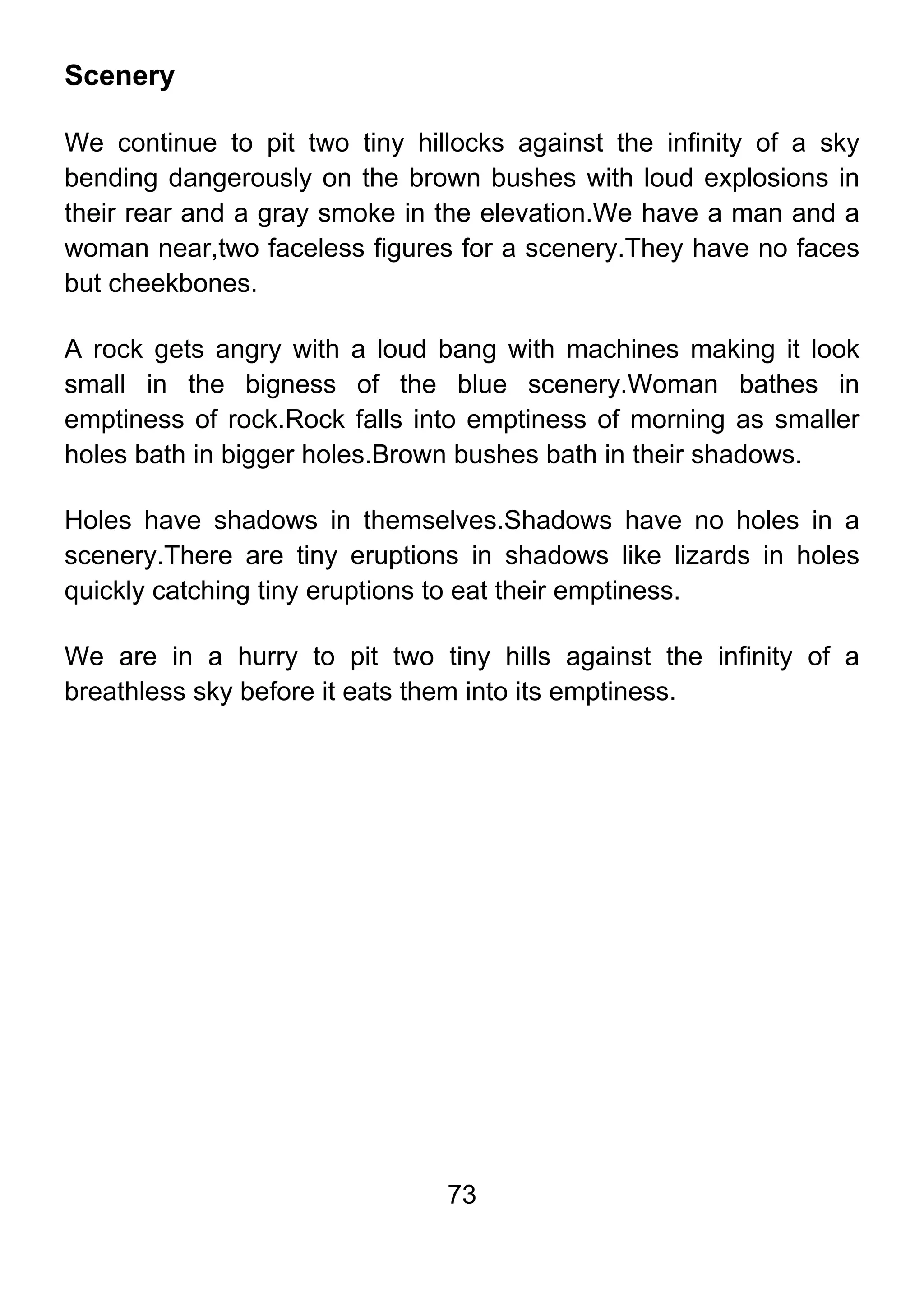 73
Scenery
We continue to pit two tiny hillocks against the infinity of a sky
bending dangerously on the brown bushes with loud explosions in
their rear and a gray smoke in the elevation.We have a man and a
woman near,two faceless figures for a scenery.They have no faces
but cheekbones.
A rock gets angry with a loud bang with machines making it look
small in the bigness of the blue scenery.Woman bathes in
emptiness of rock.Rock falls into emptiness of morning as smaller
holes bath in bigger holes.Brown bushes bath in their shadows.
Holes have shadows in themselves.Shadows have no holes in a
scenery.There are tiny eruptions in shadows like lizards in holes
quickly catching tiny eruptions to eat their emptiness.
We are in a hurry to pit two tiny hills against the infinity of a
breathless sky before it eats them into its emptiness.
 