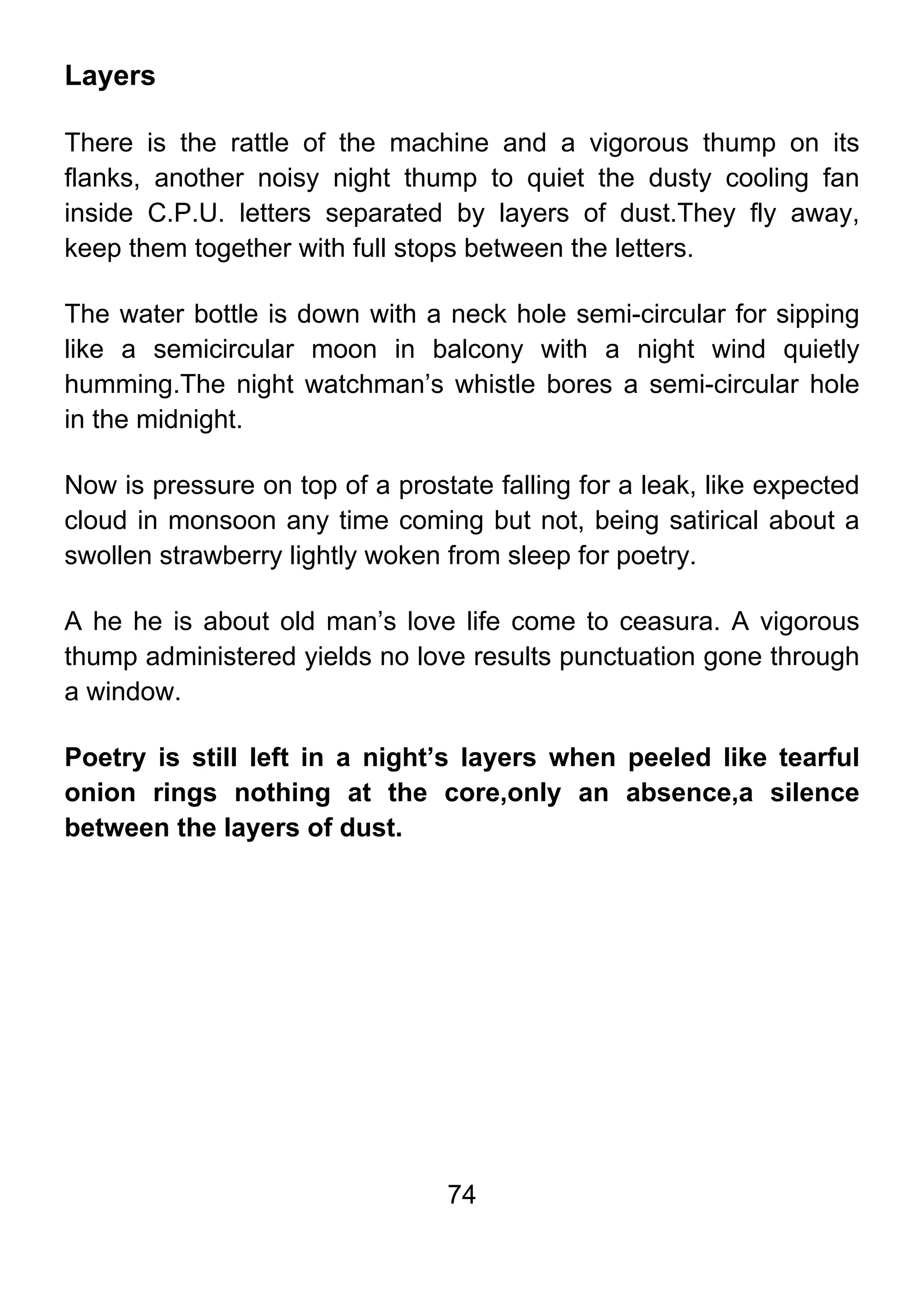 74
Layers
There is the rattle of the machine and a vigorous thump on its
flanks, another noisy night thump to quiet the dusty cooling fan
inside C.P.U. letters separated by layers of dust.They fly away,
keep them together with full stops between the letters.
The water bottle is down with a neck hole semi-circular for sipping
like a semicircular moon in balcony with a night wind quietly
humming.The night watchman’s whistle bores a semi-circular hole
in the midnight.
Now is pressure on top of a prostate falling for a leak, like expected
cloud in monsoon any time coming but not, being satirical about a
swollen strawberry lightly woken from sleep for poetry.
A he he is about old man’s love life come to ceasura. A vigorous
thump administered yields no love results punctuation gone through
a window.
Poetry is still left in a night’s layers when peeled like tearful
onion rings nothing at the core,only an absence,a silence
between the layers of dust.
 