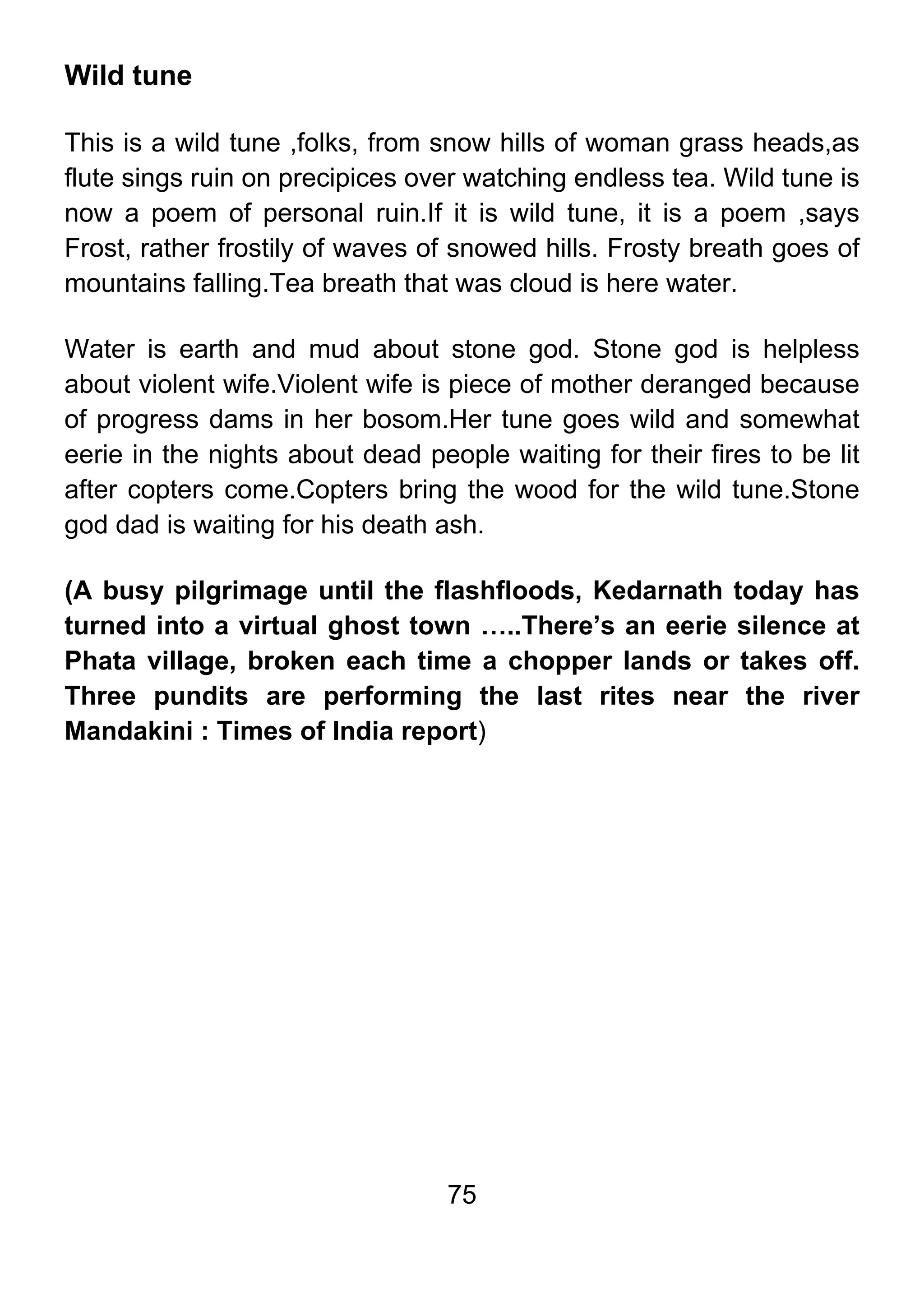 75
Wild tune
This is a wild tune ,folks, from snow hills of woman grass heads,as
flute sings ruin on precipices over watching endless tea. Wild tune is
now a poem of personal ruin.If it is wild tune, it is a poem ,says
Frost, rather frostily of waves of snowed hills. Frosty breath goes of
mountains falling.Tea breath that was cloud is here water.
Water is earth and mud about stone god. Stone god is helpless
about violent wife.Violent wife is piece of mother deranged because
of progress dams in her bosom.Her tune goes wild and somewhat
eerie in the nights about dead people waiting for their fires to be lit
after copters come.Copters bring the wood for the wild tune.Stone
god dad is waiting for his death ash.
(A busy pilgrimage until the flashfloods, Kedarnath today has
turned into a virtual ghost town …..There’s an eerie silence at
Phata village, broken each time a chopper lands or takes off.
Three pundits are performing the last rites near the river
Mandakini : Times of India report)
 