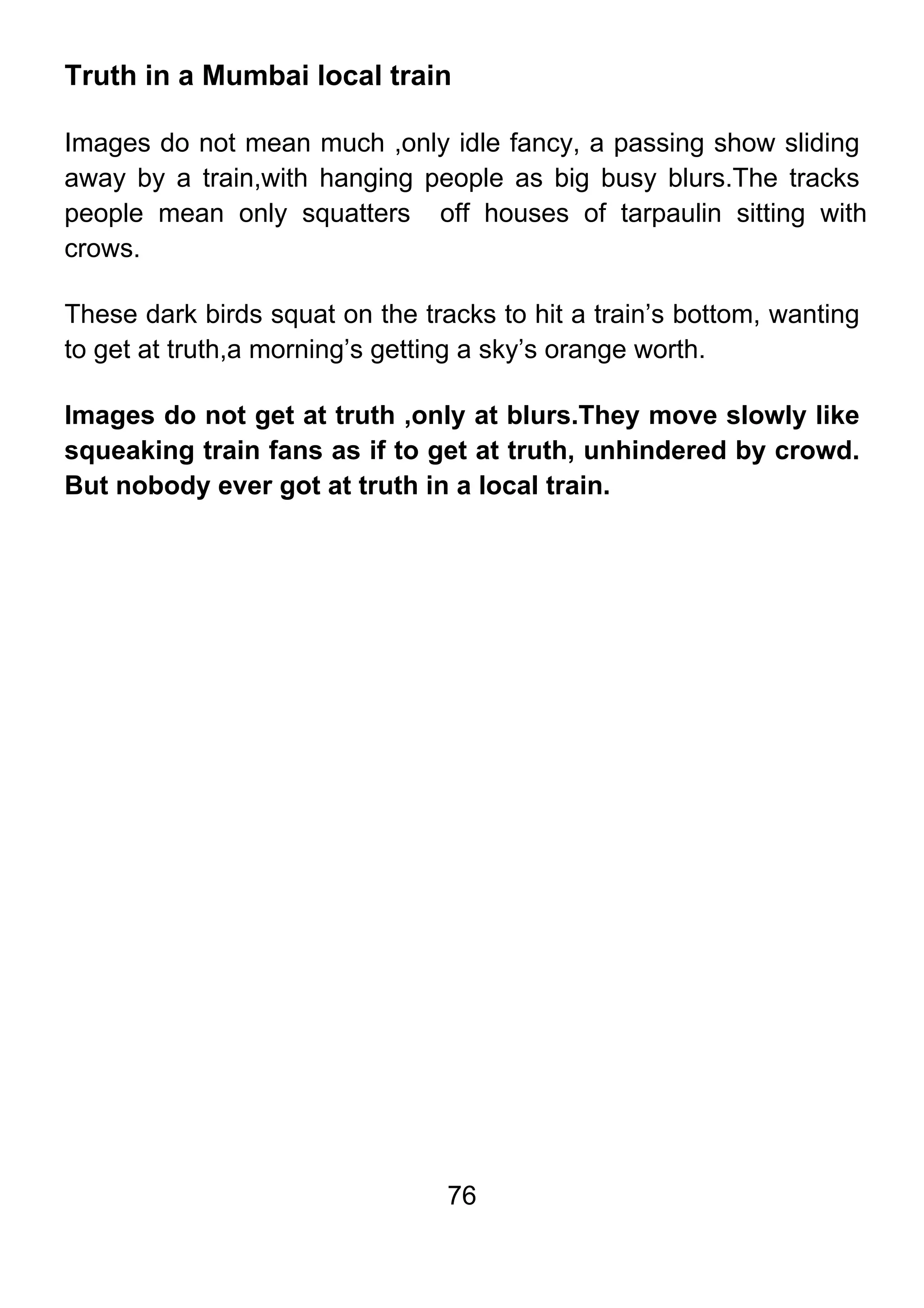 76
Truth in a Mumbai local train
Images do not mean much ,only idle fancy, a passing show sliding
away by a train,with hanging people as big busy blurs.The tracks
people mean only squatters off houses of tarpaulin sitting with
crows.
These dark birds squat on the tracks to hit a train’s bottom, wanting
to get at truth,a morning’s getting a sky’s orange worth.
Images do not get at truth ,only at blurs.They move slowly like
squeaking train fans as if to get at truth, unhindered by crowd.
But nobody ever got at truth in a local train.
 