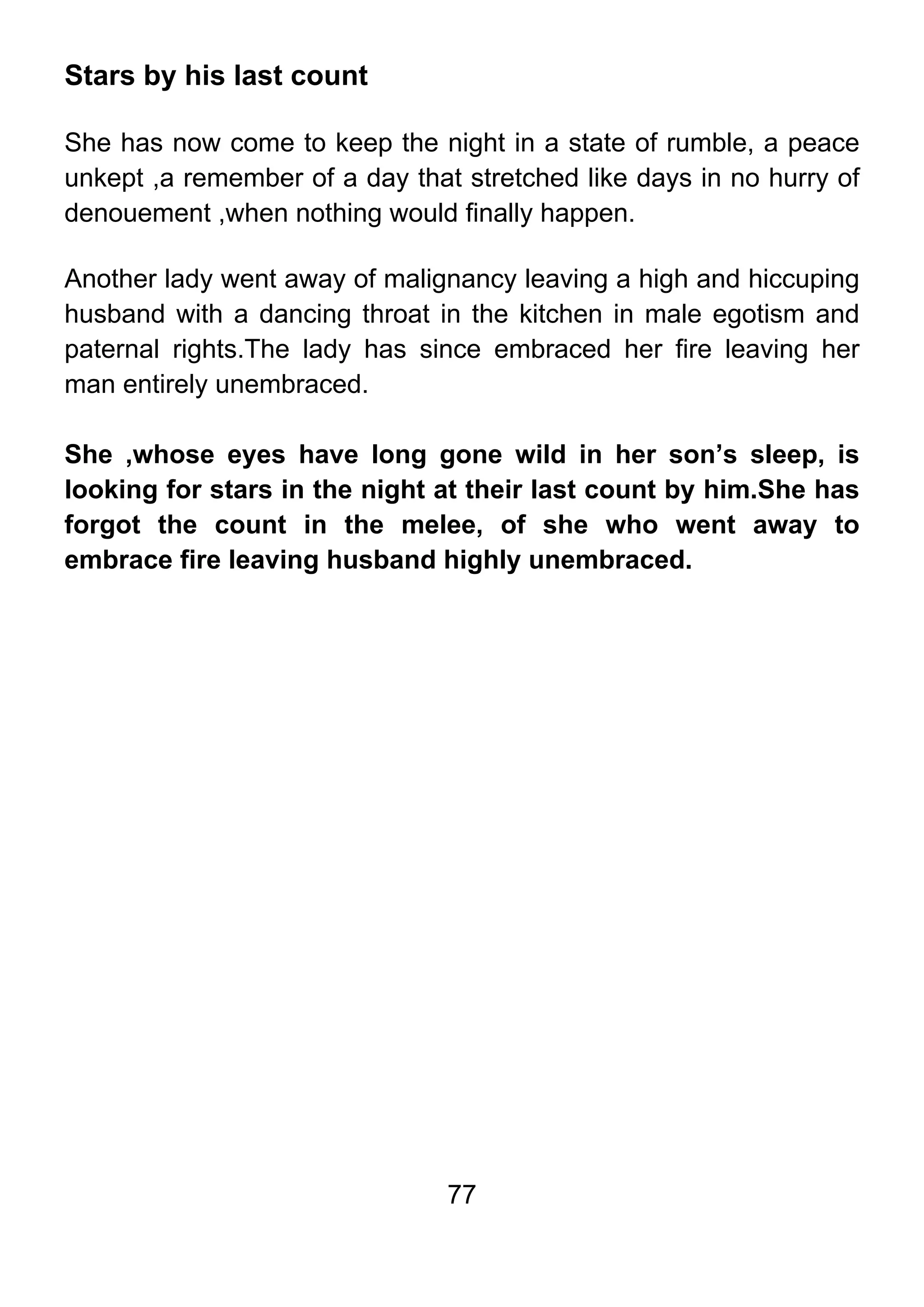 77
Stars by his last count
She has now come to keep the night in a state of rumble, a peace
unkept ,a remember of a day that stretched like days in no hurry of
denouement ,when nothing would finally happen.
Another lady went away of malignancy leaving a high and hiccuping
husband with a dancing throat in the kitchen in male egotism and
paternal rights.The lady has since embraced her fire leaving her
man entirely unembraced.
She ,whose eyes have long gone wild in her son’s sleep, is
looking for stars in the night at their last count by him.She has
forgot the count in the melee, of she who went away to
embrace fire leaving husband highly unembraced.
 