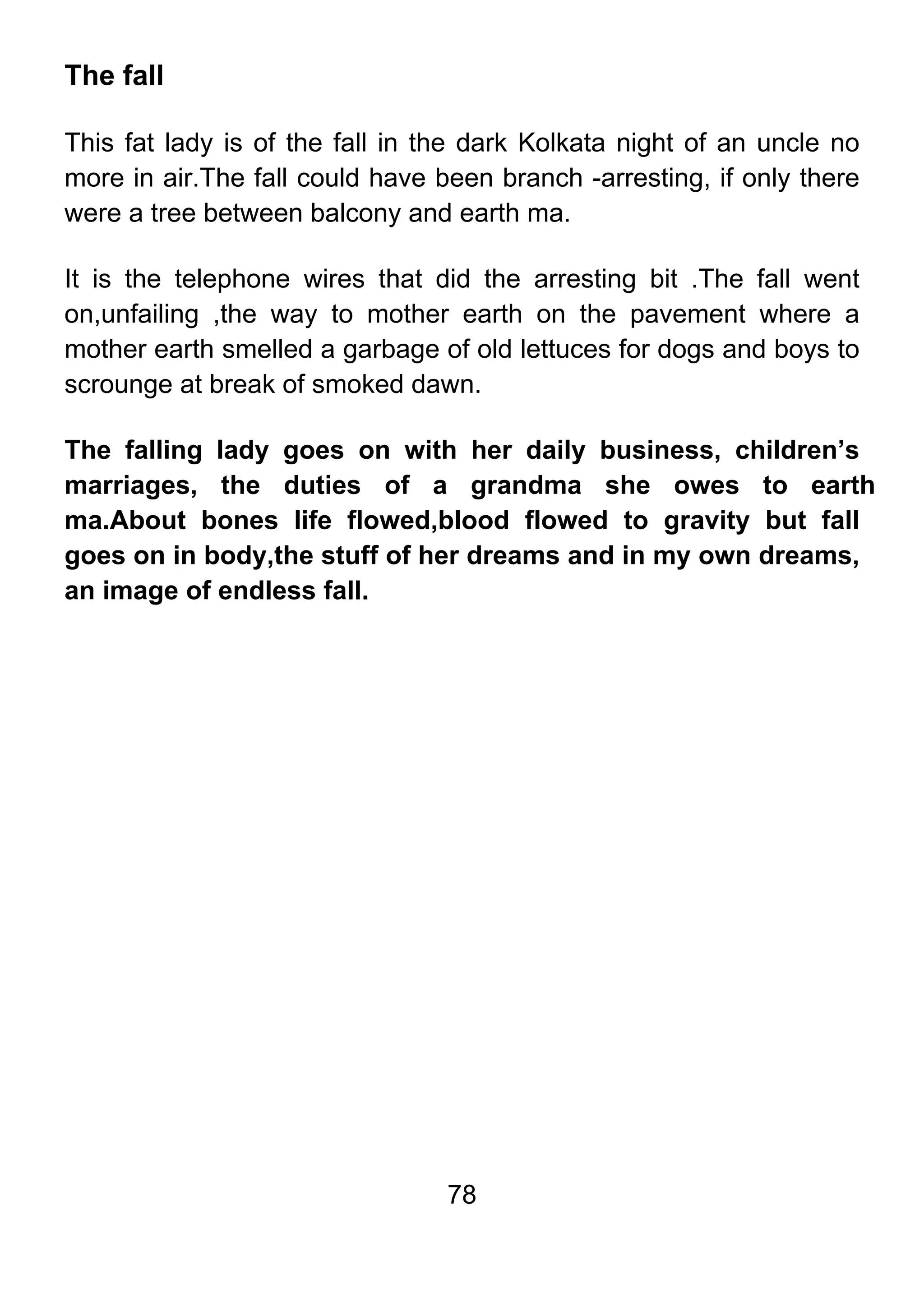 78
The fall
This fat lady is of the fall in the dark Kolkata night of an uncle no
more in air.The fall could have been branch -arresting, if only there
were a tree between balcony and earth ma.
It is the telephone wires that did the arresting bit .The fall went
on,unfailing ,the way to mother earth on the pavement where a
mother earth smelled a garbage of old lettuces for dogs and boys to
scrounge at break of smoked dawn.
The falling lady goes on with her daily business, children’s
marriages, the duties of a grandma she owes to earth
ma.About bones life flowed,blood flowed to gravity but fall
goes on in body,the stuff of her dreams and in my own dreams,
an image of endless fall.
 