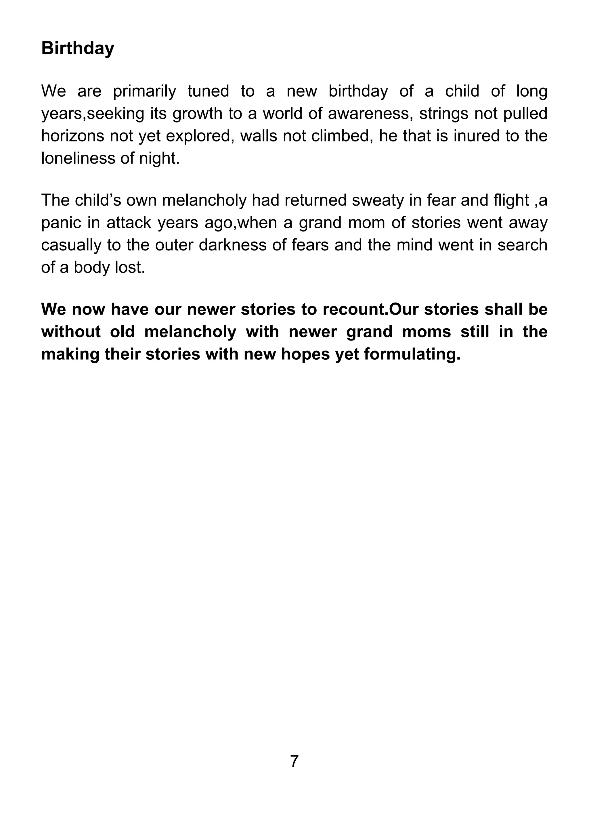 7
Birthday
We are primarily tuned to a new birthday of a child of long
years,seeking its growth to a world of awareness, strings not pulled
horizons not yet explored, walls not climbed, he that is inured to the
loneliness of night.
The child’s own melancholy had returned sweaty in fear and flight ,a
panic in attack years ago,when a grand mom of stories went away
casually to the outer darkness of fears and the mind went in search
of a body lost.
We now have our newer stories to recount.Our stories shall be
without old melancholy with newer grand moms still in the
making their stories with new hopes yet formulating.
 