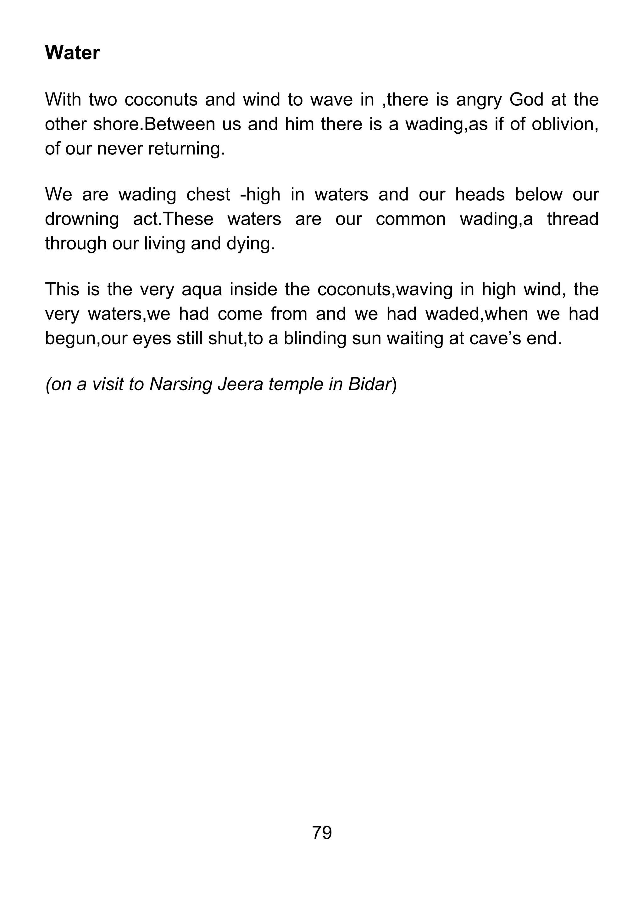 79
Water
With two coconuts and wind to wave in ,there is angry God at the
other shore.Between us and him there is a wading,as if of oblivion,
of our never returning.
We are wading chest -high in waters and our heads below our
drowning act.These waters are our common wading,a thread
through our living and dying.
This is the very aqua inside the coconuts,waving in high wind, the
very waters,we had come from and we had waded,when we had
begun,our eyes still shut,to a blinding sun waiting at cave’s end.
(on a visit to Narsing Jeera temple in Bidar)
 