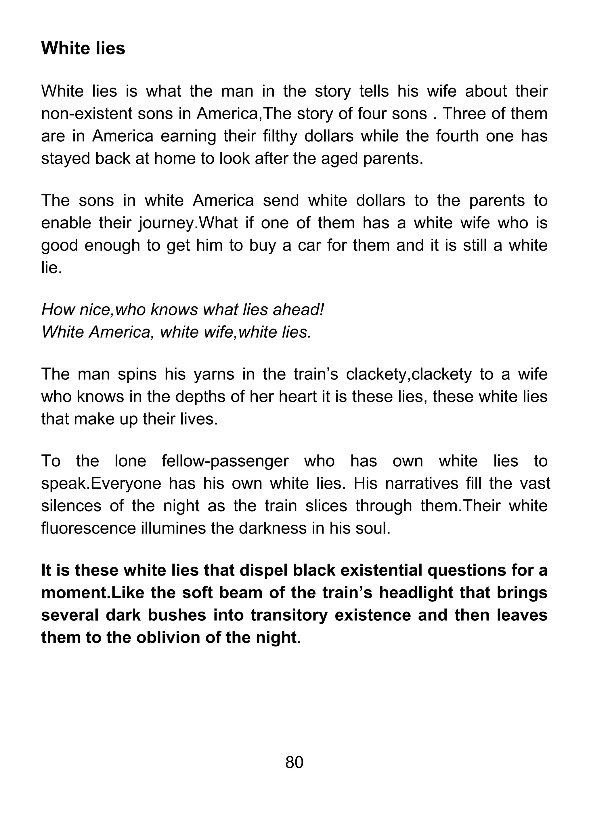 80
White lies
White lies is what the man in the story tells his wife about their
non-existent sons in America,The story of four sons . Three of them
are in America earning their filthy dollars while the fourth one has
stayed back at home to look after the aged parents.
The sons in white America send white dollars to the parents to
enable their journey.What if one of them has a white wife who is
good enough to get him to buy a car for them and it is still a white
lie.
How nice,who knows what lies ahead!
White America, white wife,white lies.
The man spins his yarns in the train’s clackety,clackety to a wife
who knows in the depths of her heart it is these lies, these white lies
that make up their lives.
To the lone fellow-passenger who has own white lies to
speak.Everyone has his own white lies. His narratives fill the vast
silences of the night as the train slices through them.Their white
fluorescence illumines the darkness in his soul.
It is these white lies that dispel black existential questions for a
moment.Like the soft beam of the train’s headlight that brings
several dark bushes into transitory existence and then leaves
them to the oblivion of the night.
 