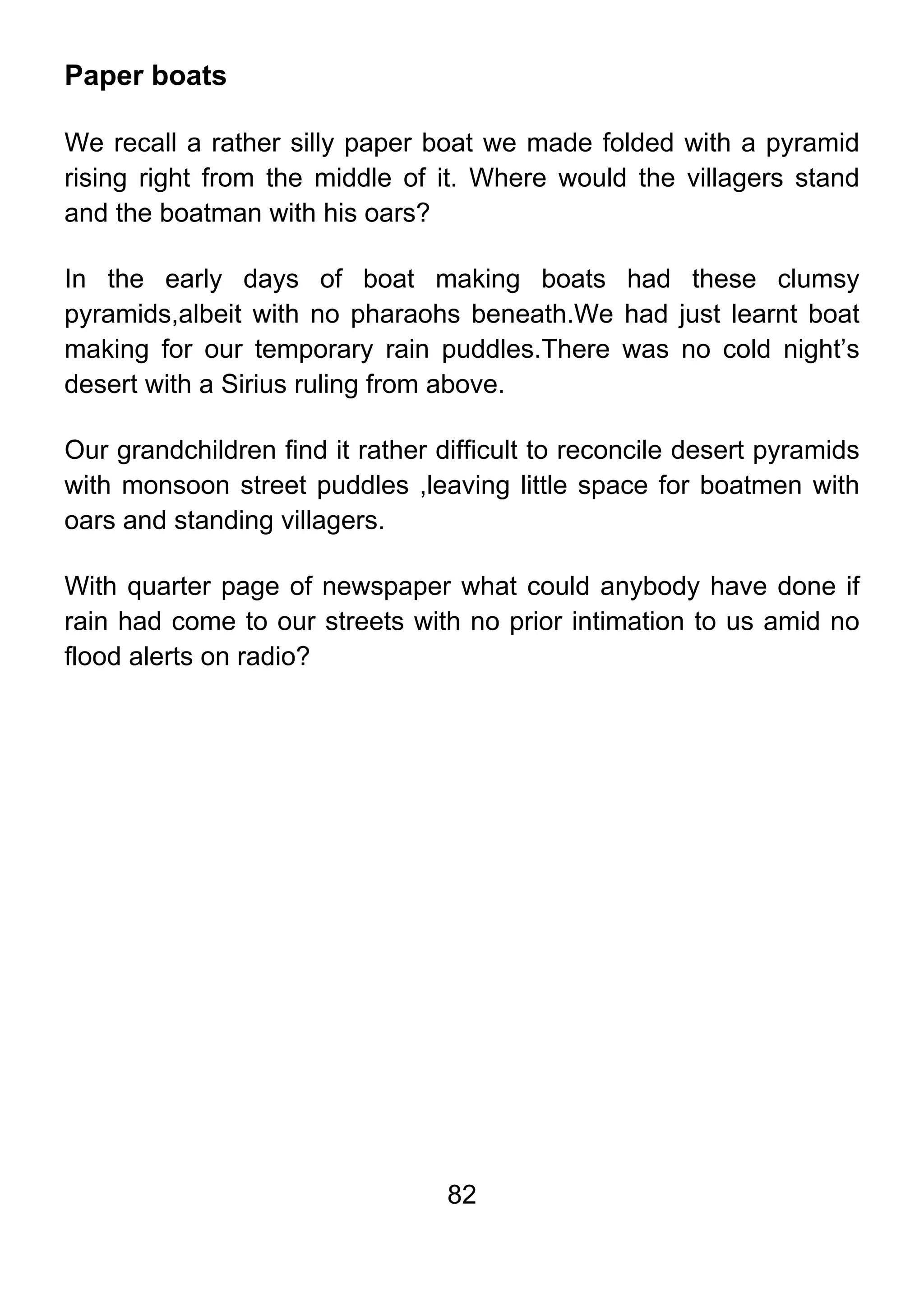 82
Paper boats
We recall a rather silly paper boat we made folded with a pyramid
rising right from the middle of it. Where would the villagers stand
and the boatman with his oars?
In the early days of boat making boats had these clumsy
pyramids,albeit with no pharaohs beneath.We had just learnt boat
making for our temporary rain puddles.There was no cold night’s
desert with a Sirius ruling from above.
Our grandchildren find it rather difficult to reconcile desert pyramids
with monsoon street puddles ,leaving little space for boatmen with
oars and standing villagers.
With quarter page of newspaper what could anybody have done if
rain had come to our streets with no prior intimation to us amid no
flood alerts on radio?
 