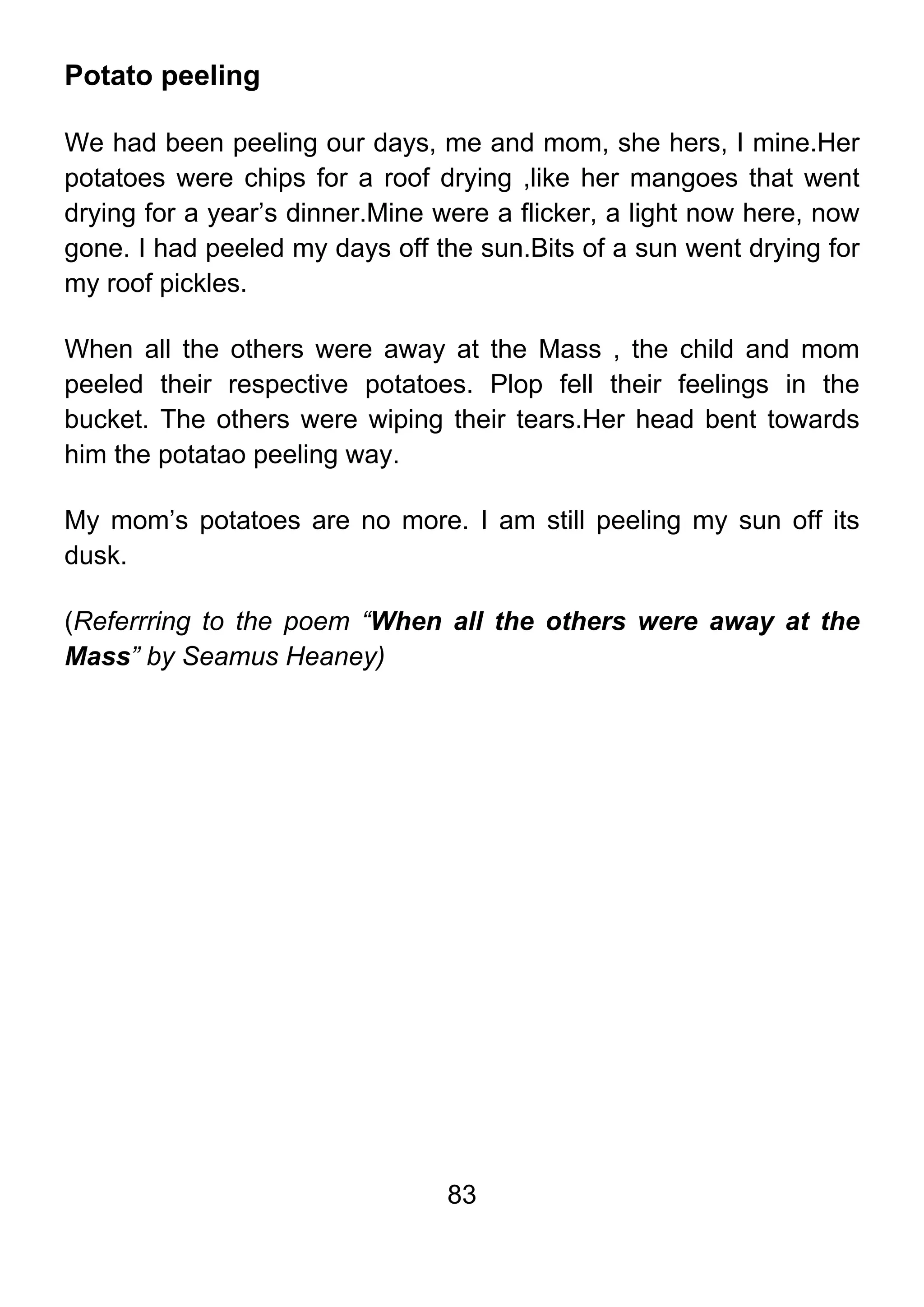83
Potato peeling
We had been peeling our days, me and mom, she hers, I mine.Her
potatoes were chips for a roof drying ,like her mangoes that went
drying for a year’s dinner.Mine were a flicker, a light now here, now
gone. I had peeled my days off the sun.Bits of a sun went drying for
my roof pickles.
When all the others were away at the Mass , the child and mom
peeled their respective potatoes. Plop fell their feelings in the
bucket. The others were wiping their tears.Her head bent towards
him the potatao peeling way.
My mom’s potatoes are no more. I am still peeling my sun off its
dusk.
(Referrring to the poem “When all the others were away at the
Mass” by Seamus Heaney)
 