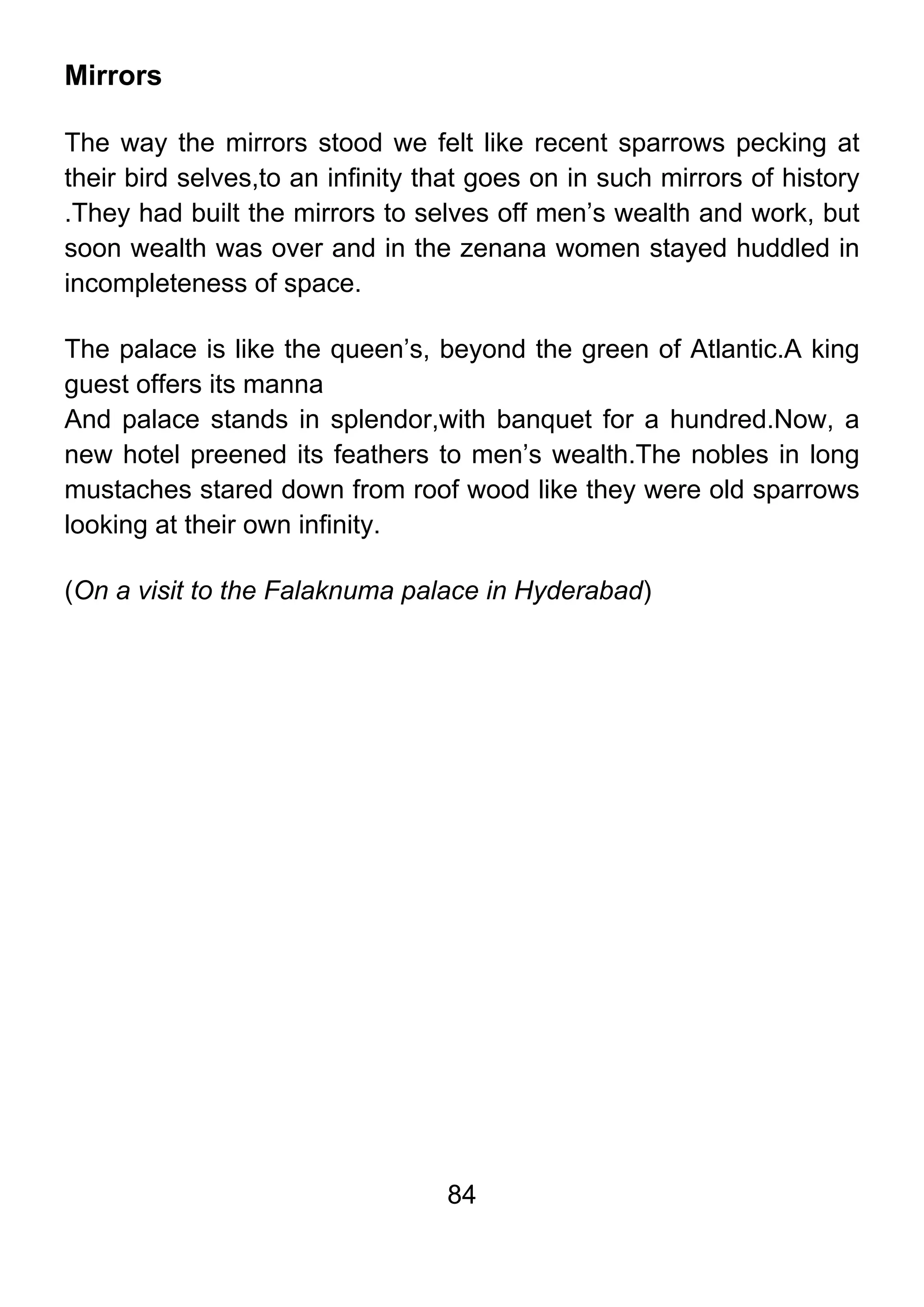 84
Mirrors
The way the mirrors stood we felt like recent sparrows pecking at
their bird selves,to an infinity that goes on in such mirrors of history
.They had built the mirrors to selves off men’s wealth and work, but
soon wealth was over and in the zenana women stayed huddled in
incompleteness of space.
The palace is like the queen’s, beyond the green of Atlantic.A king
guest offers its manna
And palace stands in splendor,with banquet for a hundred.Now, a
new hotel preened its feathers to men’s wealth.The nobles in long
mustaches stared down from roof wood like they were old sparrows
looking at their own infinity.
(On a visit to the Falaknuma palace in Hyderabad)
 