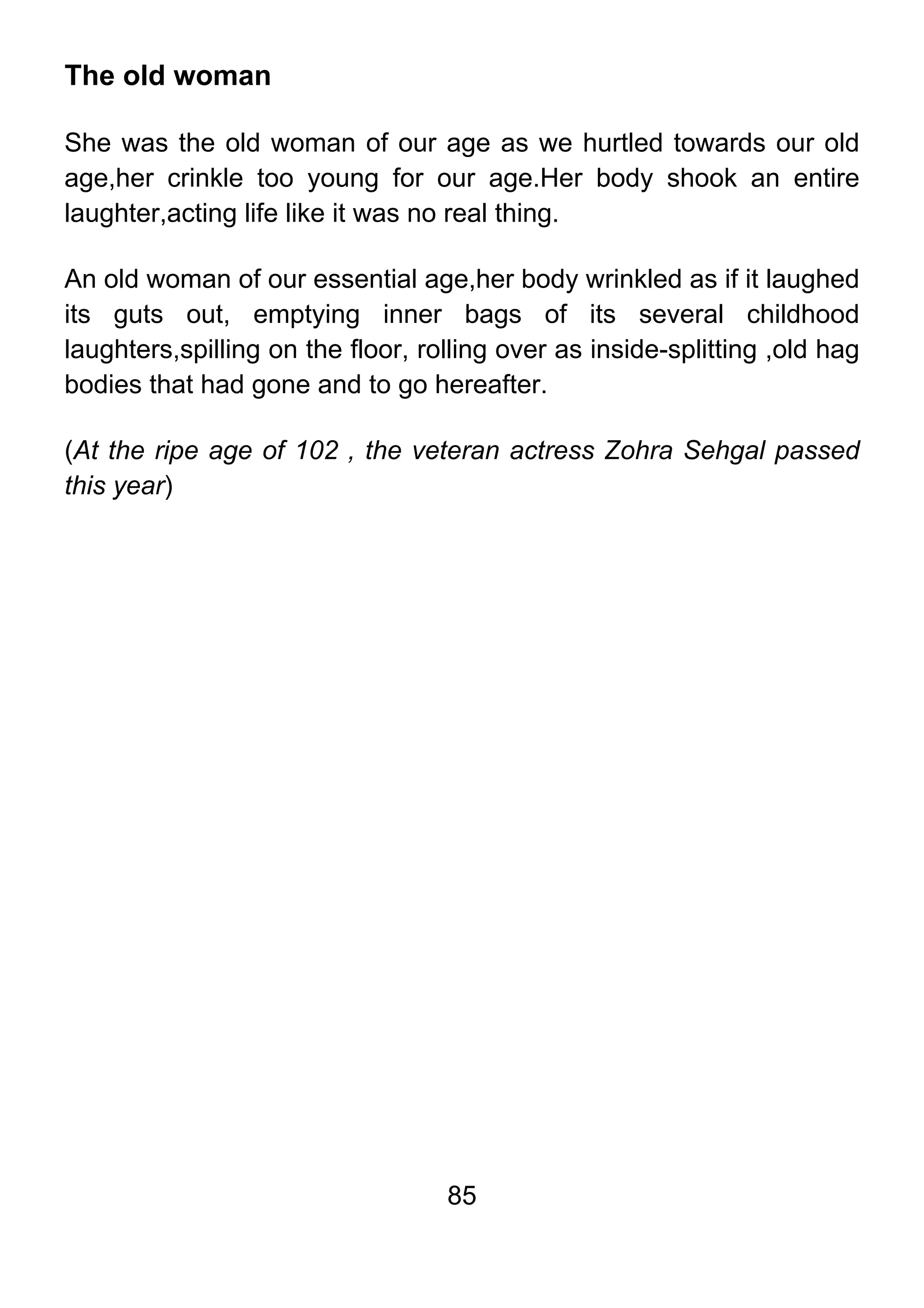 85
The old woman
She was the old woman of our age as we hurtled towards our old
age,her crinkle too young for our age.Her body shook an entire
laughter,acting life like it was no real thing.
An old woman of our essential age,her body wrinkled as if it laughed
its guts out, emptying inner bags of its several childhood
laughters,spilling on the floor, rolling over as inside-splitting ,old hag
bodies that had gone and to go hereafter.
(At the ripe age of 102 , the veteran actress Zohra Sehgal passed
this year)
 