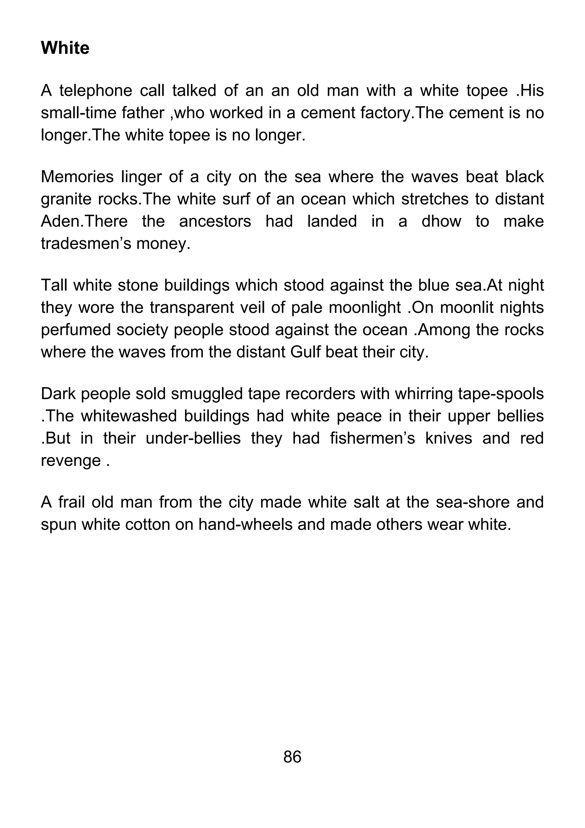 86
White
A telephone call talked of an an old man with a white topee .His
small-time father ,who worked in a cement factory.The cement is no
longer.The white topee is no longer.
Memories linger of a city on the sea where the waves beat black
granite rocks.The white surf of an ocean which stretches to distant
Aden.There the ancestors had landed in a dhow to make
tradesmen’s money.
Tall white stone buildings which stood against the blue sea.At night
they wore the transparent veil of pale moonlight .On moonlit nights
perfumed society people stood against the ocean .Among the rocks
where the waves from the distant Gulf beat their city.
Dark people sold smuggled tape recorders with whirring tape-spools
.The whitewashed buildings had white peace in their upper bellies
.But in their under-bellies they had fishermen’s knives and red
revenge .
A frail old man from the city made white salt at the sea-shore and
spun white cotton on hand-wheels and made others wear white.
 