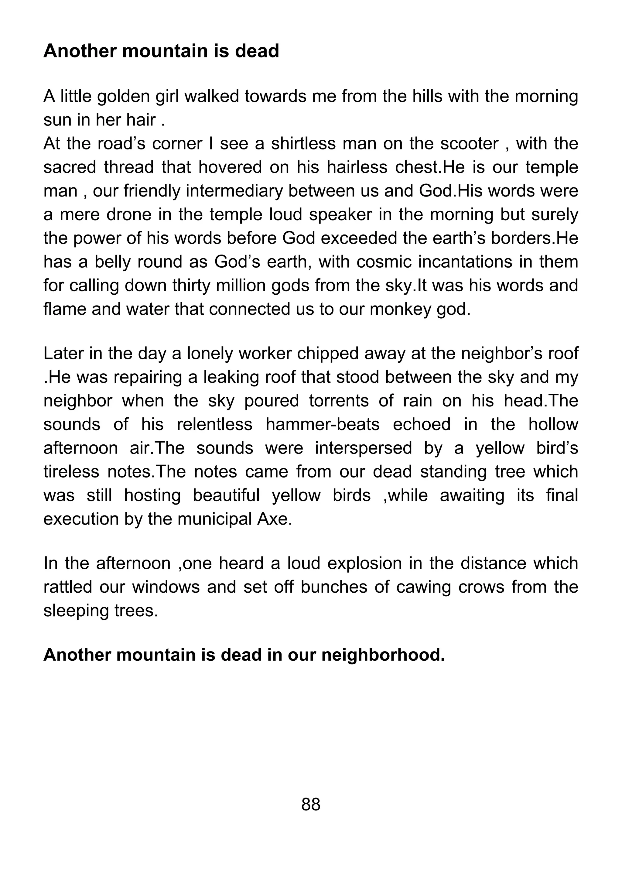 88
Another mountain is dead
A little golden girl walked towards me from the hills with the morning
sun in her hair .
At the road’s corner I see a shirtless man on the scooter , with the
sacred thread that hovered on his hairless chest.He is our temple
man , our friendly intermediary between us and God.His words were
a mere drone in the temple loud speaker in the morning but surely
the power of his words before God exceeded the earth’s borders.He
has a belly round as God’s earth, with cosmic incantations in them
for calling down thirty million gods from the sky.It was his words and
flame and water that connected us to our monkey god.
Later in the day a lonely worker chipped away at the neighbor’s roof
.He was repairing a leaking roof that stood between the sky and my
neighbor when the sky poured torrents of rain on his head.The
sounds of his relentless hammer-beats echoed in the hollow
afternoon air.The sounds were interspersed by a yellow bird’s
tireless notes.The notes came from our dead standing tree which
was still hosting beautiful yellow birds ,while awaiting its final
execution by the municipal Axe.
In the afternoon ,one heard a loud explosion in the distance which
rattled our windows and set off bunches of cawing crows from the
sleeping trees.
Another mountain is dead in our neighborhood.
 