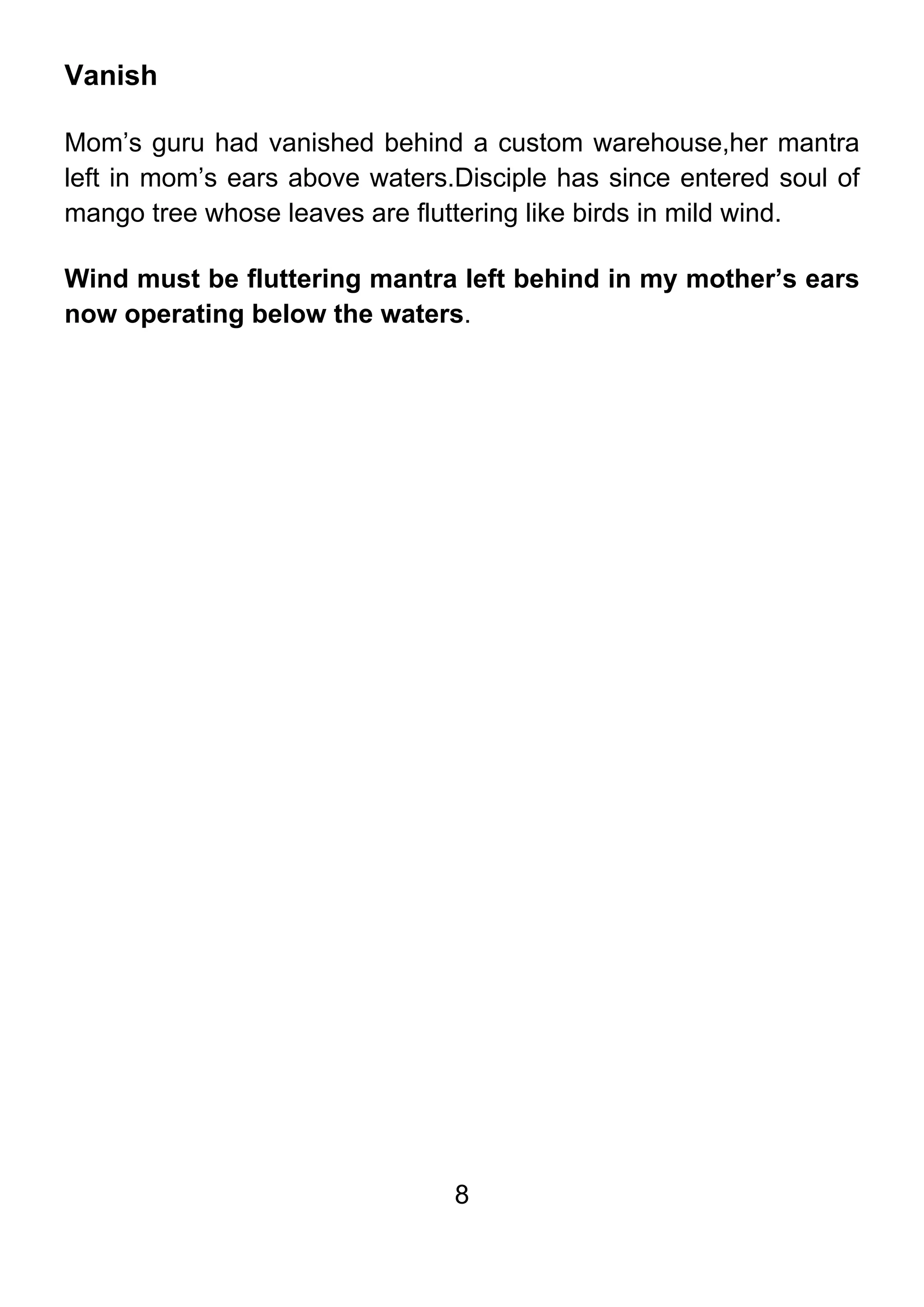 8
Vanish
Mom’s guru had vanished behind a custom warehouse,her mantra
left in mom’s ears above waters.Disciple has since entered soul of
mango tree whose leaves are fluttering like birds in mild wind.
Wind must be fluttering mantra left behind in my mother’s ears
now operating below the waters.
 