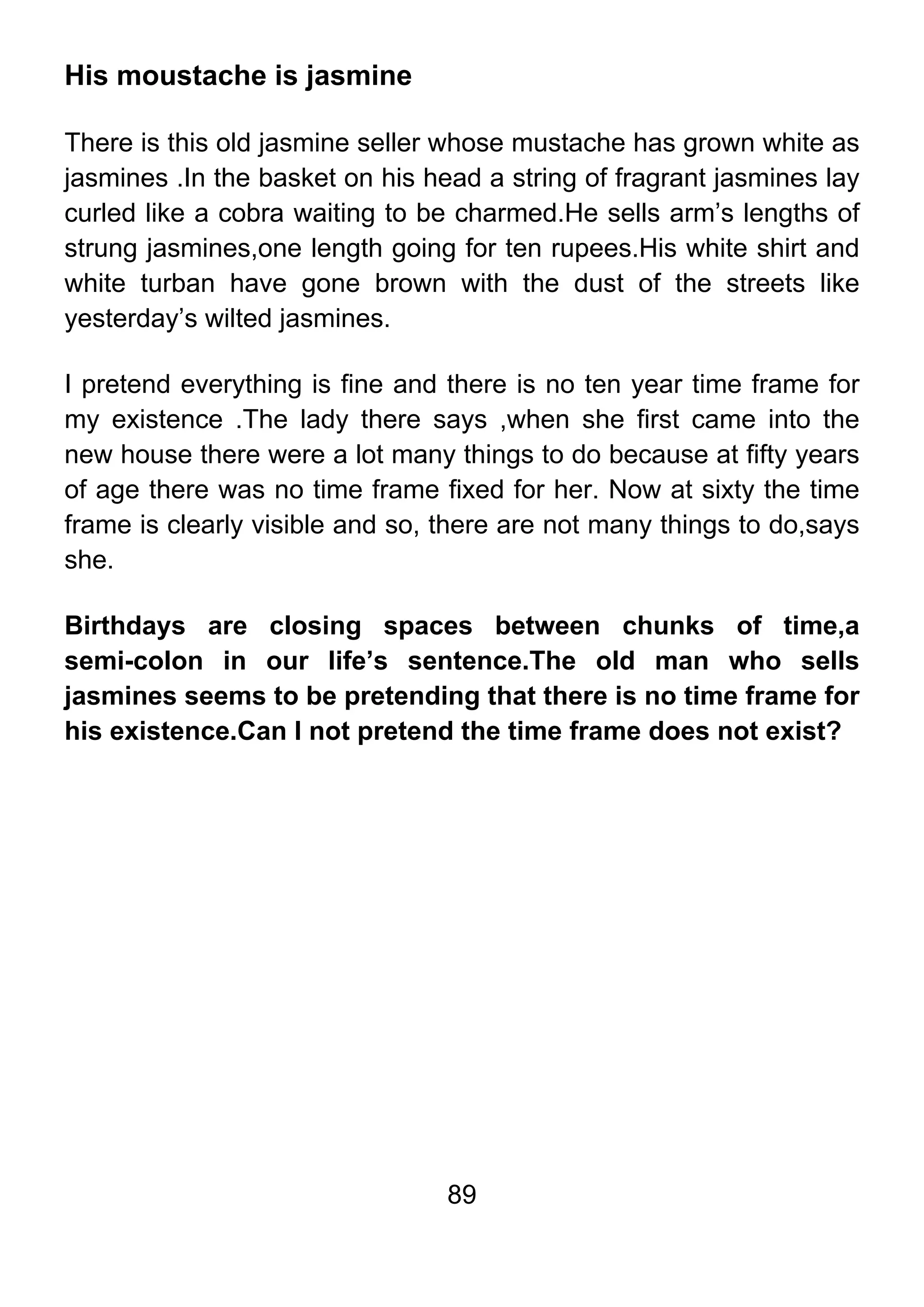 89
His moustache is jasmine
There is this old jasmine seller whose mustache has grown white as
jasmines .In the basket on his head a string of fragrant jasmines lay
curled like a cobra waiting to be charmed.He sells arm’s lengths of
strung jasmines,one length going for ten rupees.His white shirt and
white turban have gone brown with the dust of the streets like
yesterday’s wilted jasmines.
I pretend everything is fine and there is no ten year time frame for
my existence .The lady there says ,when she first came into the
new house there were a lot many things to do because at fifty years
of age there was no time frame fixed for her. Now at sixty the time
frame is clearly visible and so, there are not many things to do,says
she.
Birthdays are closing spaces between chunks of time,a
semi-colon in our life’s sentence.The old man who sells
jasmines seems to be pretending that there is no time frame for
his existence.Can I not pretend the time frame does not exist?
 