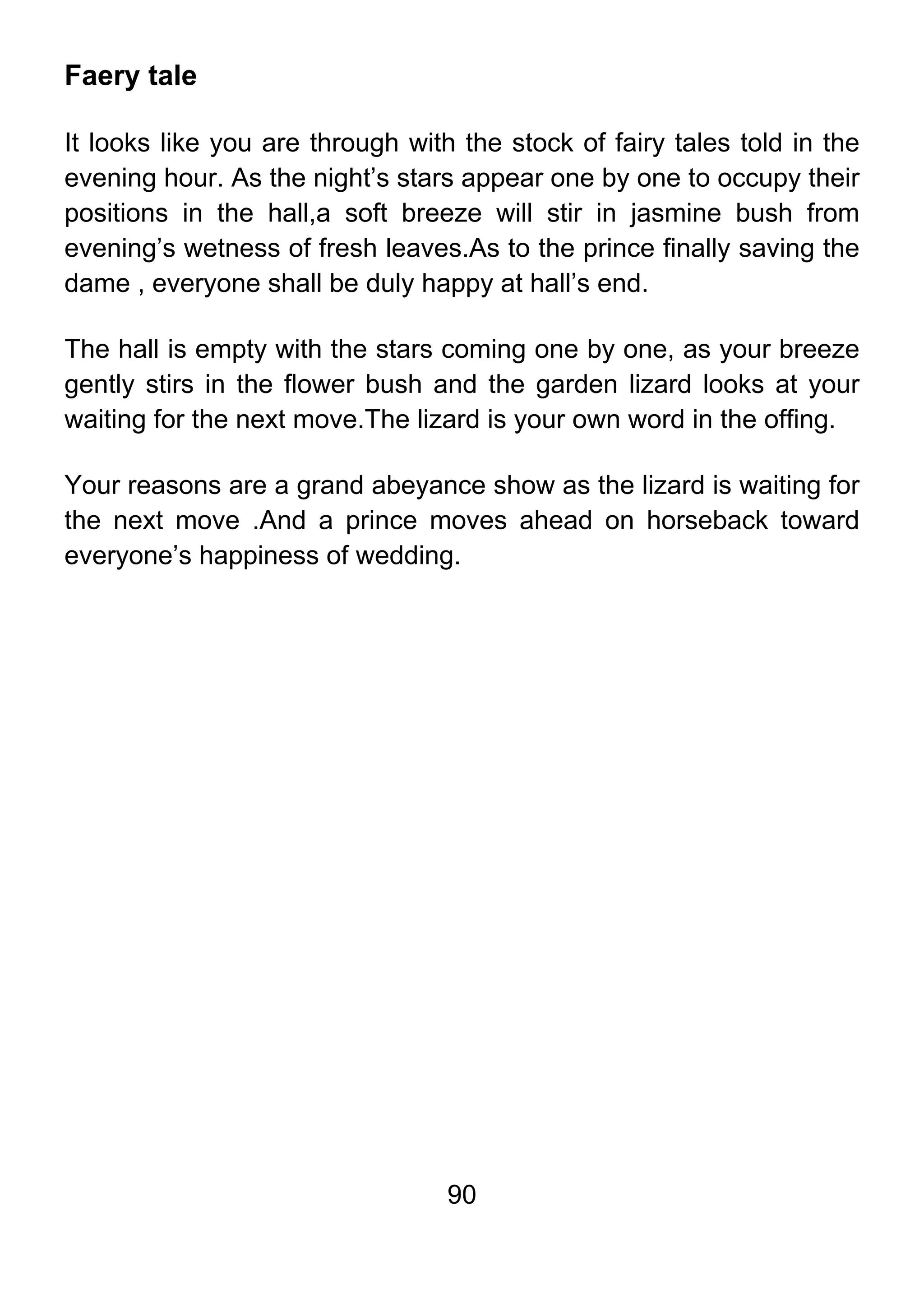 90
Faery tale
It looks like you are through with the stock of fairy tales told in the
evening hour. As the night’s stars appear one by one to occupy their
positions in the hall,a soft breeze will stir in jasmine bush from
evening’s wetness of fresh leaves.As to the prince finally saving the
dame , everyone shall be duly happy at hall’s end.
The hall is empty with the stars coming one by one, as your breeze
gently stirs in the flower bush and the garden lizard looks at your
waiting for the next move.The lizard is your own word in the offing.
Your reasons are a grand abeyance show as the lizard is waiting for
the next move .And a prince moves ahead on horseback toward
everyone’s happiness of wedding.
 
