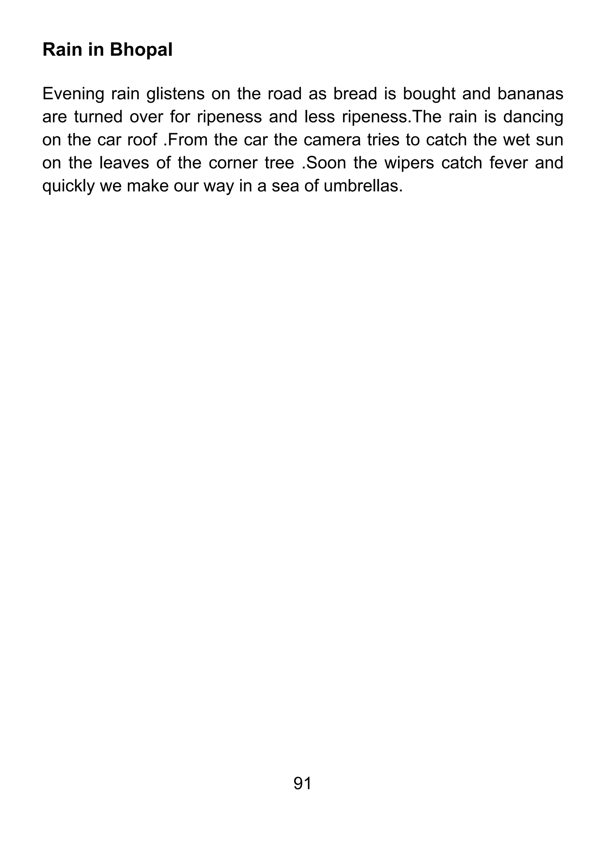 91
Rain in Bhopal
Evening rain glistens on the road as bread is bought and bananas
are turned over for ripeness and less ripeness.The rain is dancing
on the car roof .From the car the camera tries to catch the wet sun
on the leaves of the corner tree .Soon the wipers catch fever and
quickly we make our way in a sea of umbrellas.
 