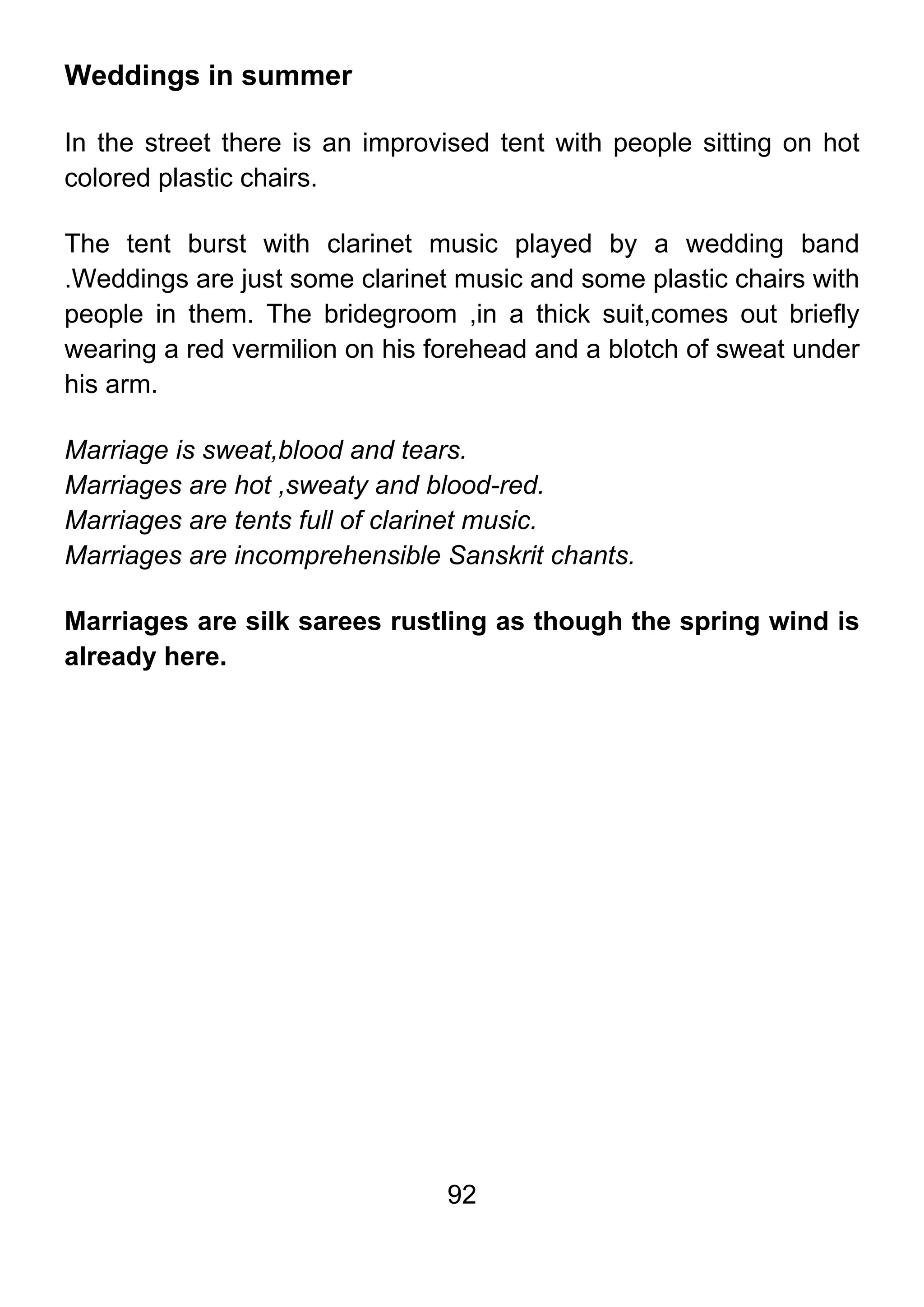 92
Weddings in summer
In the street there is an improvised tent with people sitting on hot
colored plastic chairs.
The tent burst with clarinet music played by a wedding band
.Weddings are just some clarinet music and some plastic chairs with
people in them. The bridegroom ,in a thick suit,comes out briefly
wearing a red vermilion on his forehead and a blotch of sweat under
his arm.
Marriage is sweat,blood and tears.
Marriages are hot ,sweaty and blood-red.
Marriages are tents full of clarinet music.
Marriages are incomprehensible Sanskrit chants.
Marriages are silk sarees rustling as though the spring wind is
already here.
 