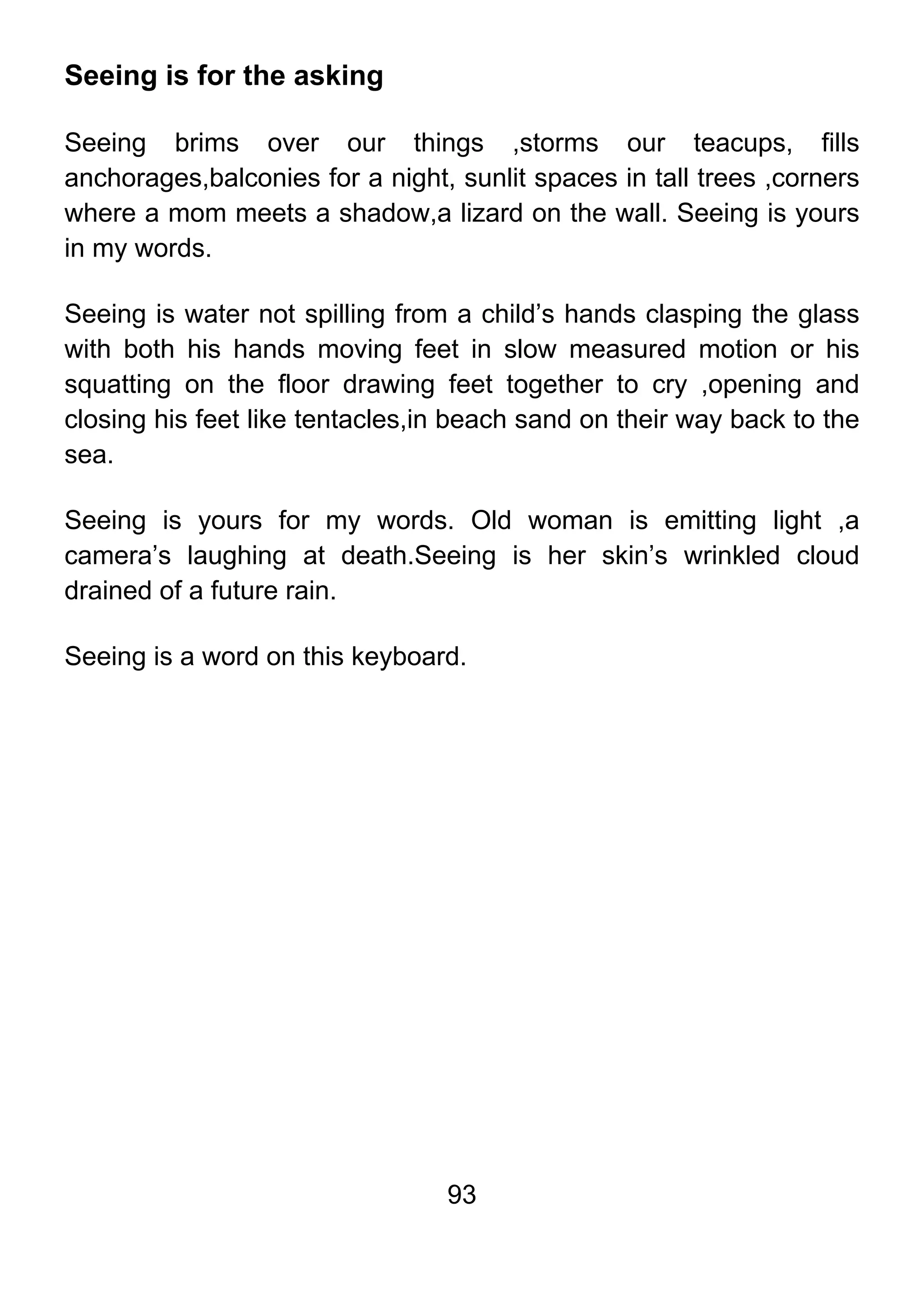 93
Seeing is for the asking
Seeing brims over our things ,storms our teacups, fills
anchorages,balconies for a night, sunlit spaces in tall trees ,corners
where a mom meets a shadow,a lizard on the wall. Seeing is yours
in my words.
Seeing is water not spilling from a child’s hands clasping the glass
with both his hands moving feet in slow measured motion or his
squatting on the floor drawing feet together to cry ,opening and
closing his feet like tentacles,in beach sand on their way back to the
sea.
Seeing is yours for my words. Old woman is emitting light ,a
camera’s laughing at death.Seeing is her skin’s wrinkled cloud
drained of a future rain.
Seeing is a word on this keyboard.
 
