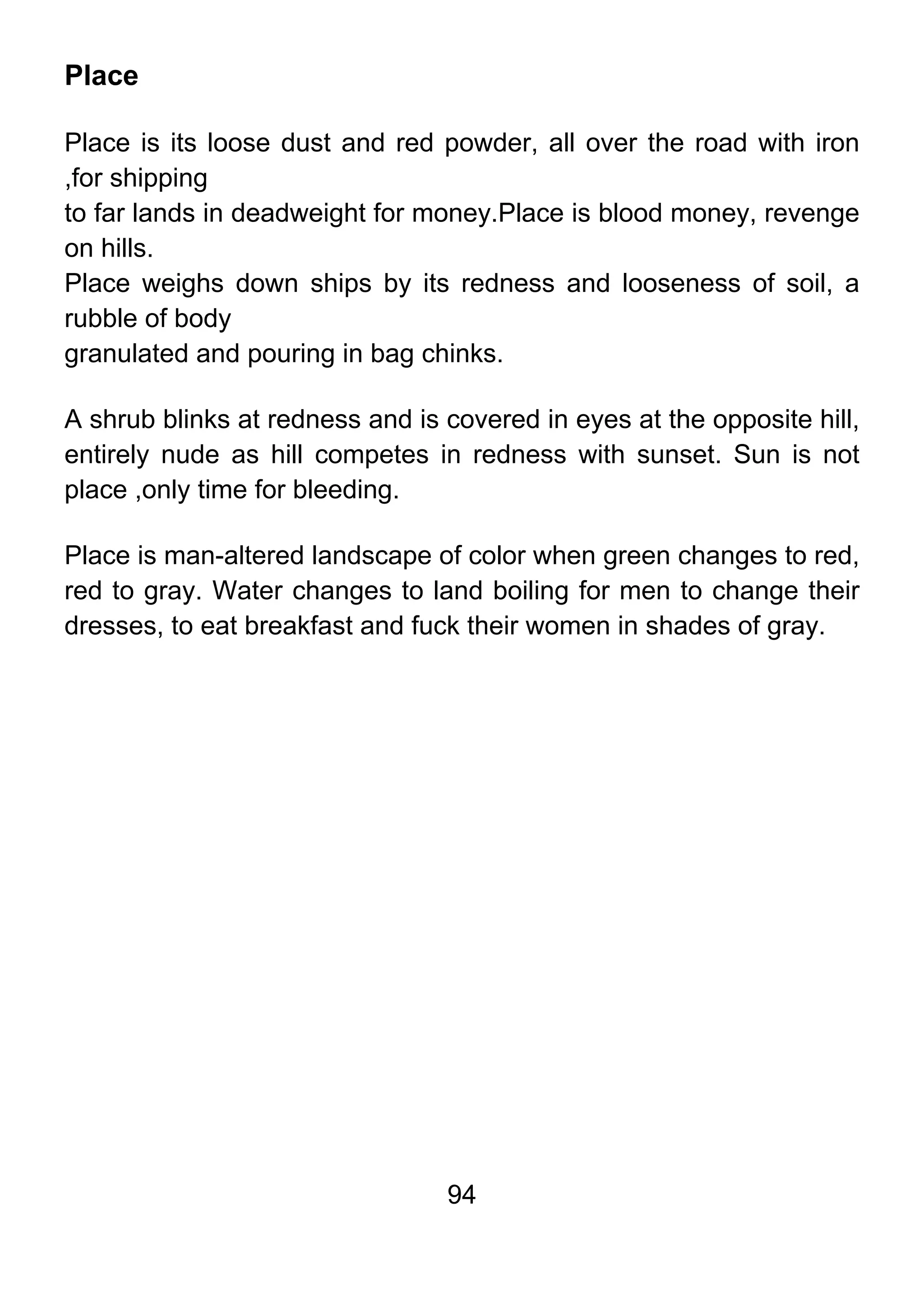94
Place
Place is its loose dust and red powder, all over the road with iron
,for shipping
to far lands in deadweight for money.Place is blood money, revenge
on hills.
Place weighs down ships by its redness and looseness of soil, a
rubble of body
granulated and pouring in bag chinks.
A shrub blinks at redness and is covered in eyes at the opposite hill,
entirely nude as hill competes in redness with sunset. Sun is not
place ,only time for bleeding.
Place is man-altered landscape of color when green changes to red,
red to gray. Water changes to land boiling for men to change their
dresses, to eat breakfast and fuck their women in shades of gray.
 