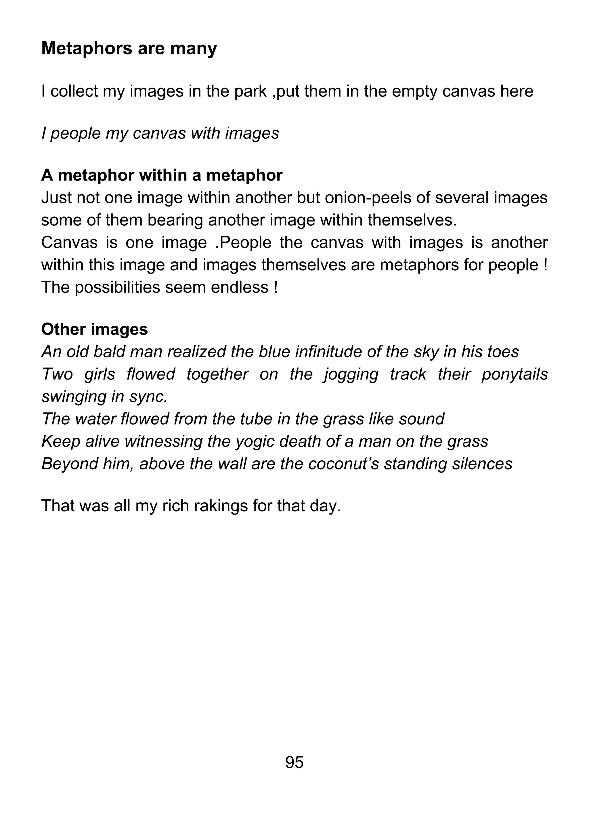 95
Metaphors are many
I collect my images in the park ,put them in the empty canvas here
I people my canvas with images
A metaphor within a metaphor
Just not one image within another but onion-peels of several images
some of them bearing another image within themselves.
Canvas is one image .People the canvas with images is another
within this image and images themselves are metaphors for people !
The possibilities seem endless !
Other images
An old bald man realized the blue infinitude of the sky in his toes
Two girls flowed together on the jogging track their ponytails
swinging in sync.
The water flowed from the tube in the grass like sound
Keep alive witnessing the yogic death of a man on the grass
Beyond him, above the wall are the coconut’s standing silences
That was all my rich rakings for that day.
 