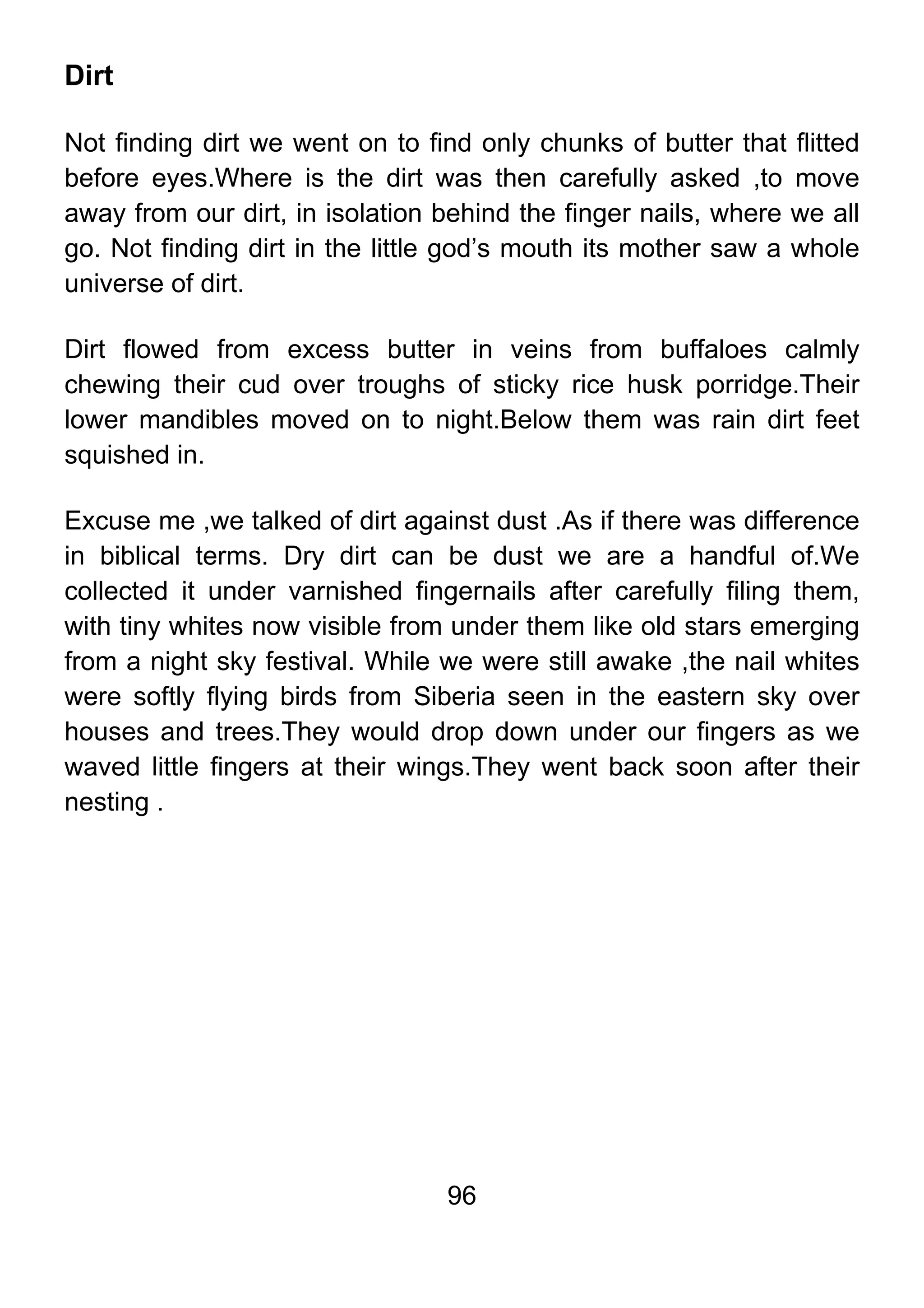 96
Dirt
Not finding dirt we went on to find only chunks of butter that flitted
before eyes.Where is the dirt was then carefully asked ,to move
away from our dirt, in isolation behind the finger nails, where we all
go. Not finding dirt in the little god’s mouth its mother saw a whole
universe of dirt.
Dirt flowed from excess butter in veins from buffaloes calmly
chewing their cud over troughs of sticky rice husk porridge.Their
lower mandibles moved on to night.Below them was rain dirt feet
squished in.
Excuse me ,we talked of dirt against dust .As if there was difference
in biblical terms. Dry dirt can be dust we are a handful of.We
collected it under varnished fingernails after carefully filing them,
with tiny whites now visible from under them like old stars emerging
from a night sky festival. While we were still awake ,the nail whites
were softly flying birds from Siberia seen in the eastern sky over
houses and trees.They would drop down under our fingers as we
waved little fingers at their wings.They went back soon after their
nesting .
 