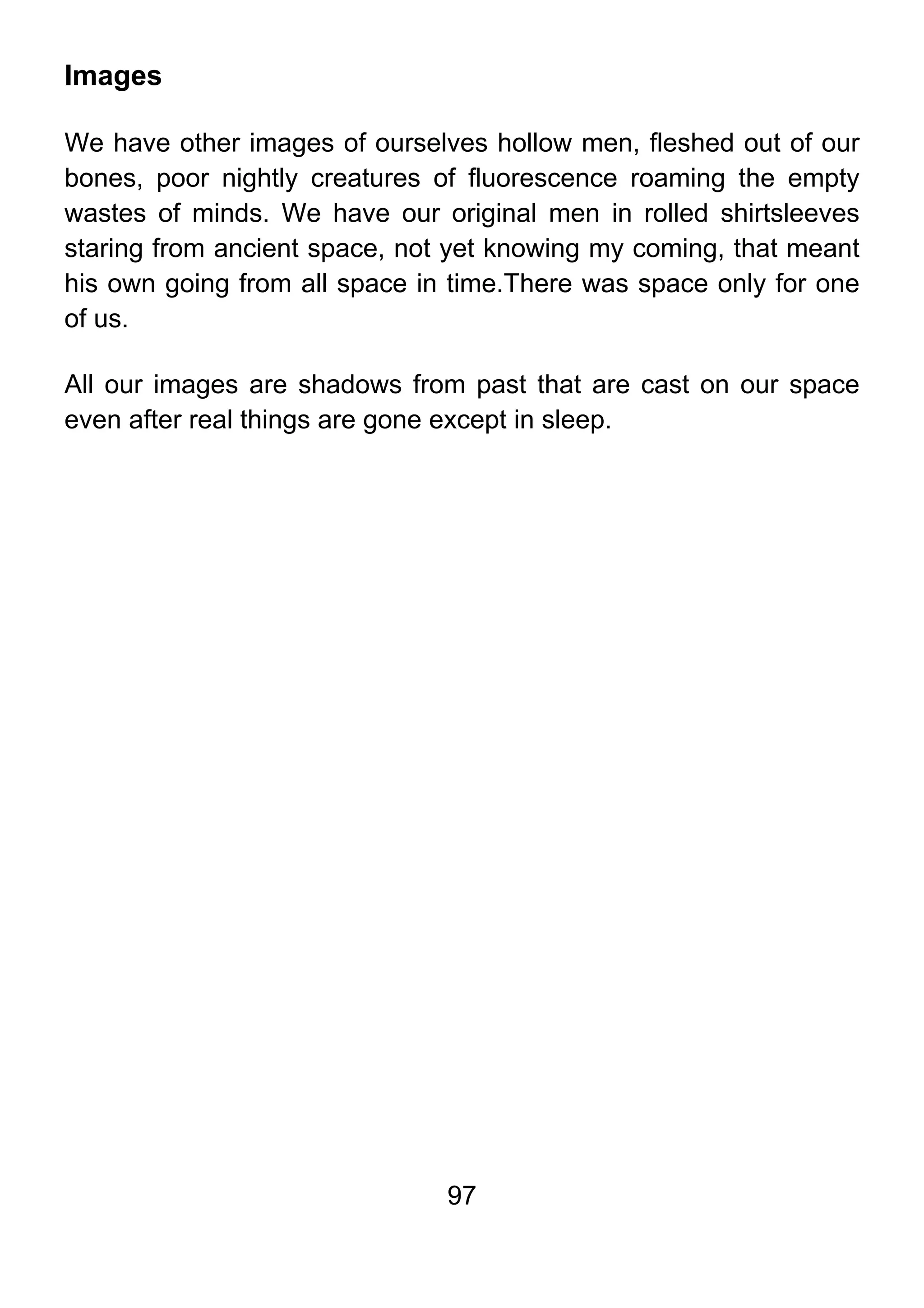 97
Images
We have other images of ourselves hollow men, fleshed out of our
bones, poor nightly creatures of fluorescence roaming the empty
wastes of minds. We have our original men in rolled shirtsleeves
staring from ancient space, not yet knowing my coming, that meant
his own going from all space in time.There was space only for one
of us.
All our images are shadows from past that are cast on our space
even after real things are gone except in sleep.
 