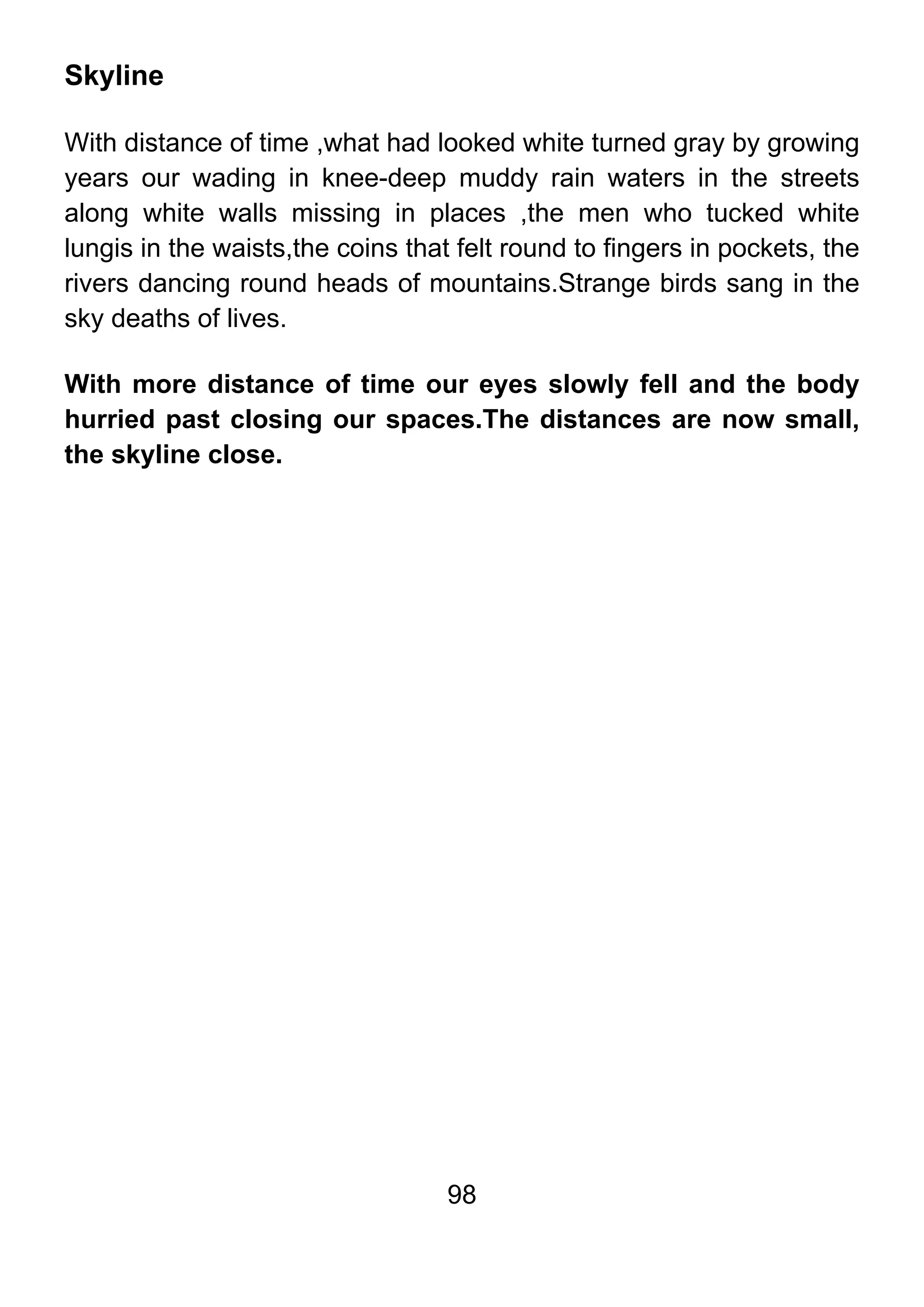 98
Skyline
With distance of time ,what had looked white turned gray by growing
years our wading in knee-deep muddy rain waters in the streets
along white walls missing in places ,the men who tucked white
lungis in the waists,the coins that felt round to fingers in pockets, the
rivers dancing round heads of mountains.Strange birds sang in the
sky deaths of lives.
With more distance of time our eyes slowly fell and the body
hurried past closing our spaces.The distances are now small,
the skyline close.
 