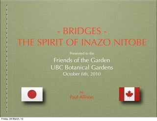 - BRIDGES -
              THE SPIRIT OF INAZO NITOBE
                              Presented to the

                        Friends of the Garden
                       UBC Botanical Gardens
                           October 6th, 2010


                                    by
                              Paul Allison



Friday, 29 March, 13
 