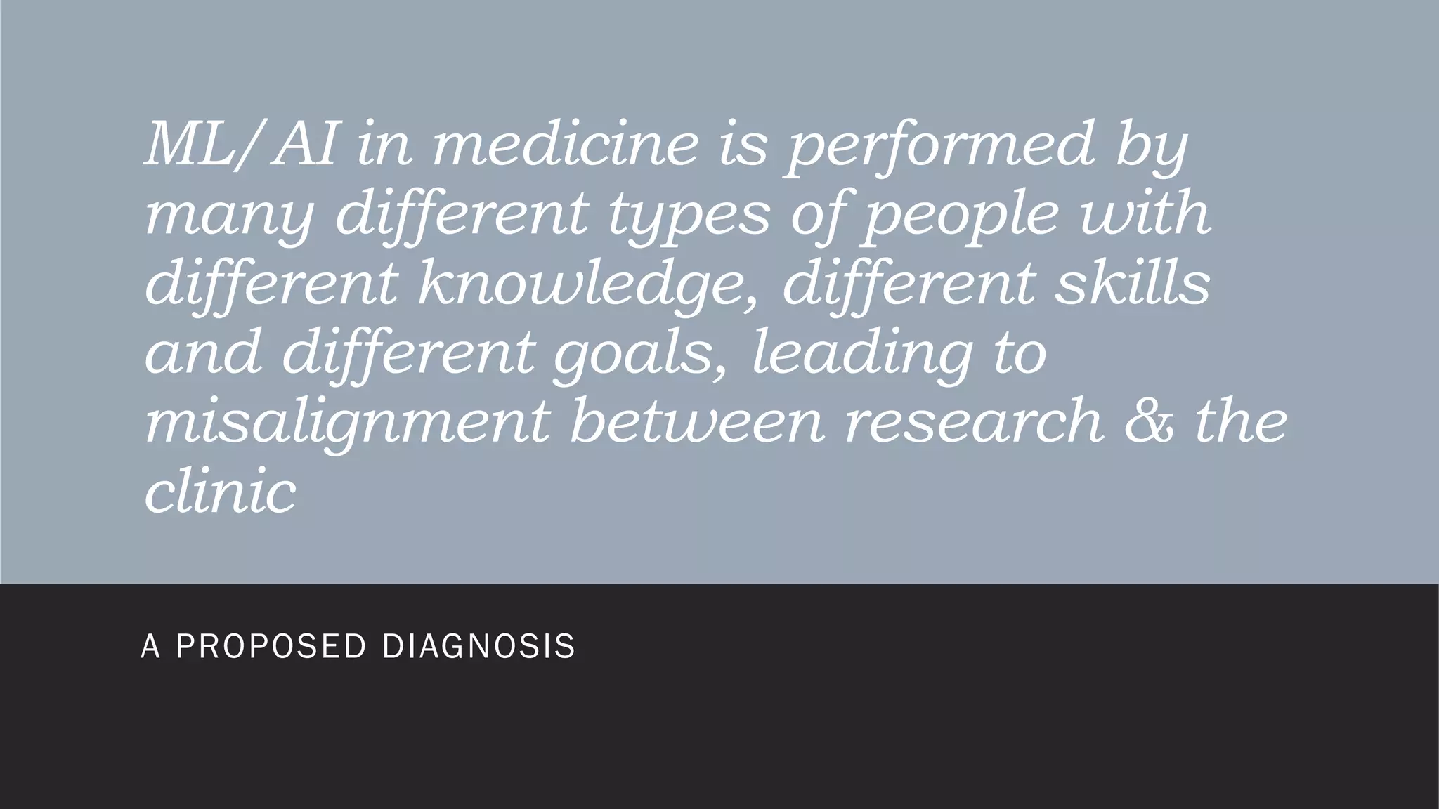 ML/AI in medicine is performed by
many different types of people with
different knowledge, different skills
and different goals, leading to
misalignment between research & the
clinic
A PROPOSED DIAGNOSIS
 