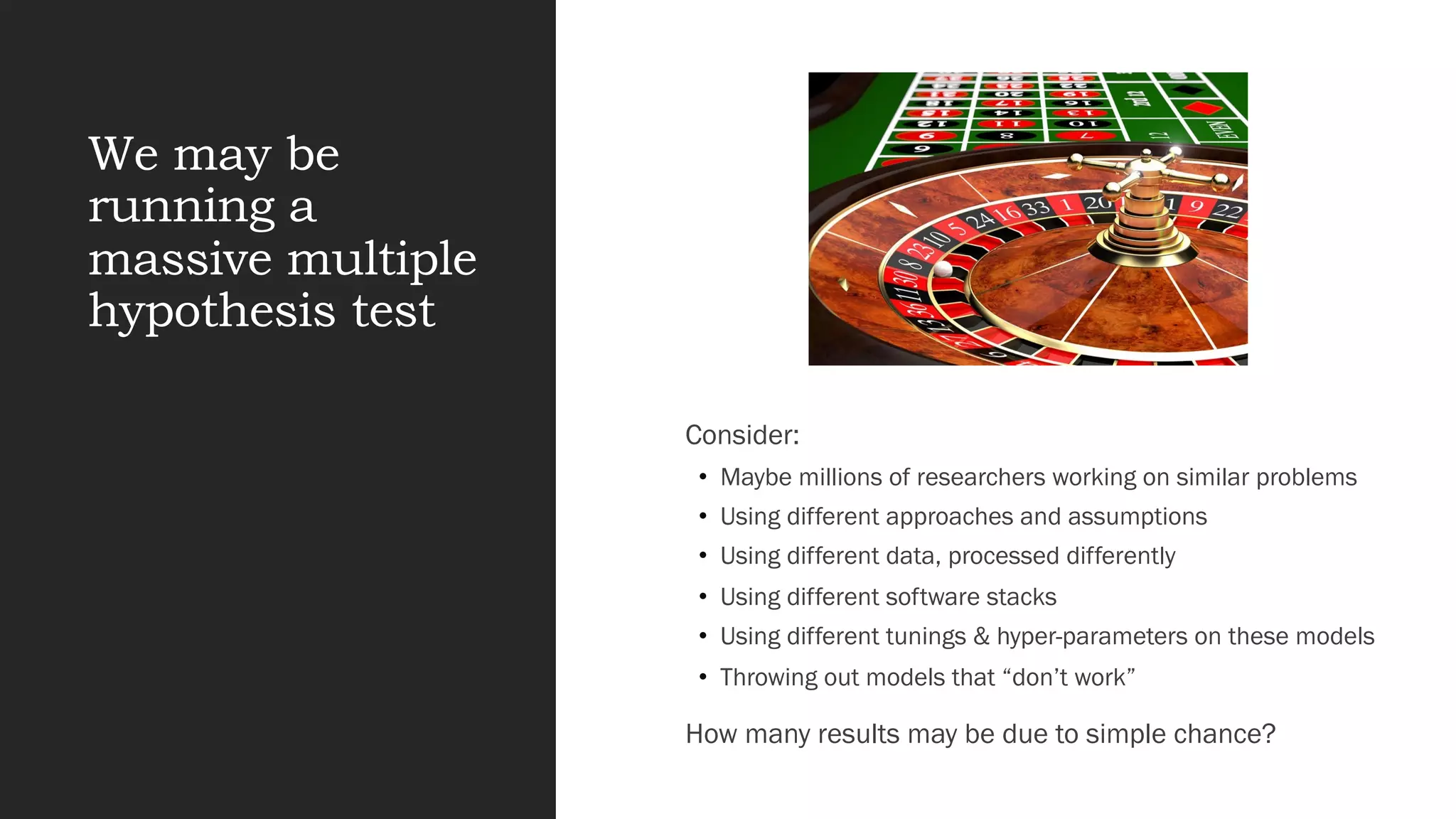 We may be
running a
massive multiple
hypothesis test
Consider:
• Maybe millions of researchers working on similar problems
• Using different approaches and assumptions
• Using different data, processed differently
• Using different software stacks
• Using different tunings & hyper-parameters on these models
• Throwing out models that “don’t work”
How many results may be due to simple chance?
 