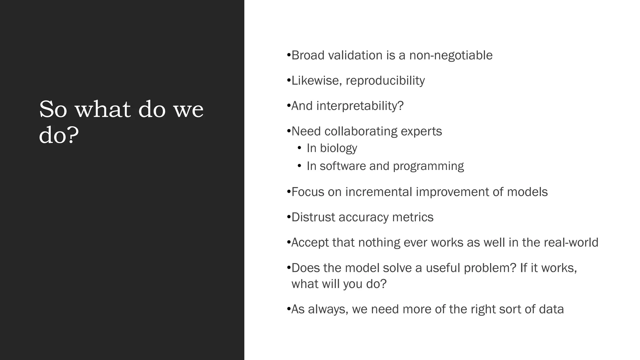 So what do we
do?
•Broad validation is a non-negotiable
•Likewise, reproducibility
•And interpretability?
•Need collaborating experts
• In biology
• In software and programming
•Focus on incremental improvement of models
•Distrust accuracy metrics
•Accept that nothing ever works as well in the real-world
•Does the model solve a useful problem? If it works,
what will you do?
•As always, we need more of the right sort of data
 