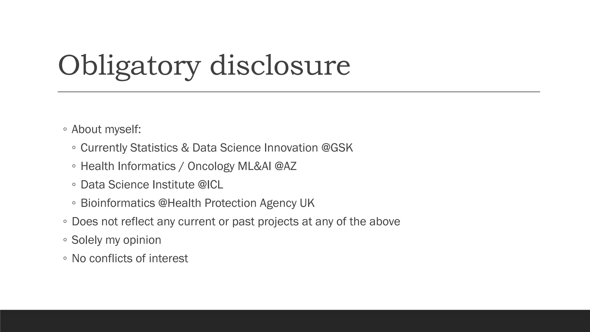 Obligatory disclosure
◦ About myself:
◦ Currently Statistics & Data Science Innovation @GSK
◦ Health Informatics / Oncology ML&AI @AZ
◦ Data Science Institute @ICL
◦ Bioinformatics @Health Protection Agency UK
◦ Does not reflect any current or past projects at any of the above
◦ Solely my opinion
◦ No conflicts of interest
 