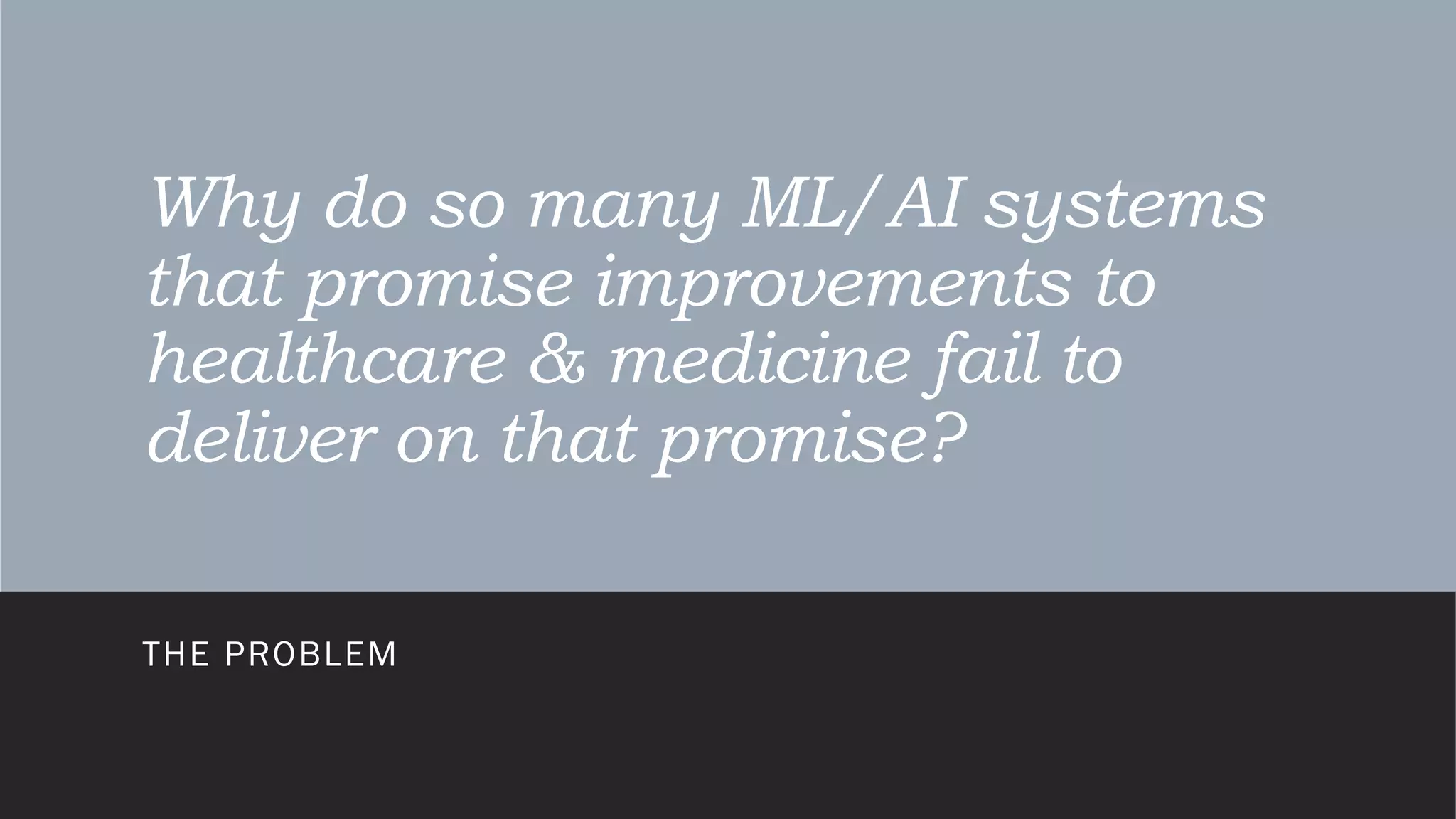 Why do so many ML/AI systems
that promise improvements to
healthcare & medicine fail to
deliver on that promise?
THE PROBLEM
 