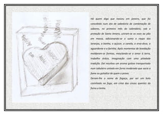 Há quem diga que nasceu em janeiro, que foi
concebida num ato de sabedoria de combinação de
sabores, no primeiro mês do calendário, sob a
proteção de Santo Amaro, uniram-se os ovos ao pão
em massa, adicionando-se o sumo e raspa das
laranjas, a banha, o açúcar, a canela, a erva-doce, a
aguardente e a farinha. Após momentos de levedação
moldaram-se formas, mesclando-se o amor à terra,
trabalho árduo, imaginação com uma pitadade
tradição. Daí resultou um aroma guloso transportado
num tabuleiro untado em forno moderado que sacia a
fome ou gulodice de quem o prova.
Deram-lhe o nome de fogaça, por ser um bolo
cozinhado no fogo, em cima das cinzas quentes do
forno a lenha.
 