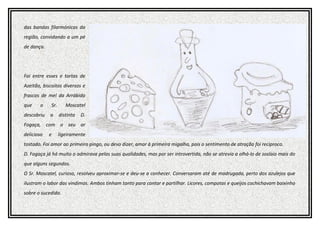 das bandas filarmónicas da
região, convidando a um pé
de dança.
Foi entre esses e tortas de
Azeitão, biscoitos diversos e
frascos de mel da Arrábida
que o Sr. Moscatel
descobriu a distinta D.
Fogaça, com o seu ar
delicioso e ligeiramente
tostado. Foi amor ao primeiro pingo, ou devo dizer, amor à primeira migalha, pois o sentimento de atração foi reciproco.
D. Fogaça já há muito o admirava pelas suas qualidades, mas por ser introvertida, não se atrevia a olhá-lo de soslaio mais do
que alguns segundos.
O Sr. Moscatel, curioso, resolveu aproximar-se e deu-se a conhecer. Conversaram até de madrugada, perto dos azulejos que
ilustram o labor das vindimas. Ambos tinham tanto para contar e partilhar. Licores, compotas e queijos cochichavam baixinho
sobre o sucedido.
 