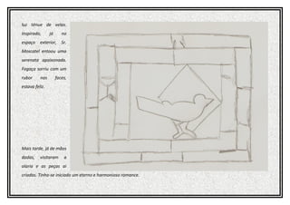 luz ténue de velas.
Inspirado, já no
espaço exterior, Sr.
Moscatel entoou uma
serenata apaixonada.
Fogaça sorriu com um
rubor nas faces,
estava feliz.
Mais tarde, já de mãos
dadas, visitaram a
olaria e as peças ai
criadas. Tinha-se iniciado um eterno e harmonioso romance.
 